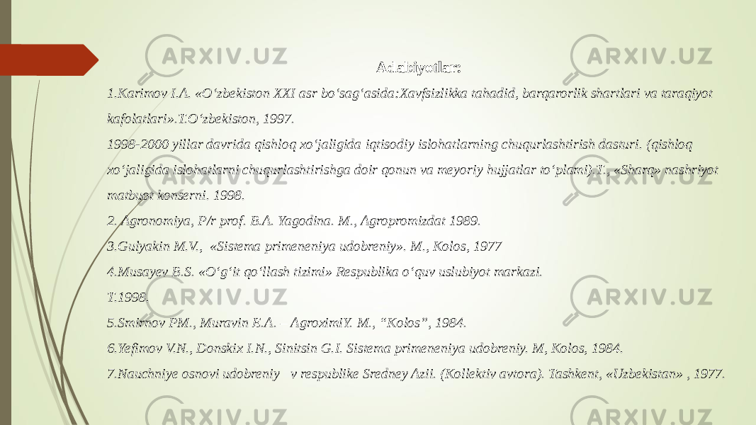 Adabiyotlar: 1.Karimov I.A. «O‘zbekiston XXI asr bo‘sag‘asida:Xavfsizlikka tahadid, barqarorlik shartlari va taraqiyot kafolatlari».T.O‘zbekiston, 1997. 1998-2000 yillar davrida qishloq xo‘jaligida iqtisodiy islohatlarning chuqurlashtirish dasturi. (qishloq xo‘jaligida islohatlarni chuqurlashtirishga doir qonun va meyoriy hujjatlar to‘plami).T., «Sharq» nashriyot matbuot konserni. 1998. 2. Agronomiya, P/r prof. B.A. Yagodina. M., Agropromizdat 1989. 3.Gulyakin M.V., «Sistema primeneniya udobreniy». M., Kolos, 1977 4.Musayev B.S. «O‘g‘it qo‘llash tizimi» Respublika o‘quv uslubiyot markazi. T.1998. 5.Smirnov PM., Muravin E.A. – AgroximiY. M., “Kolos”, 1984. 6.Yefimov V.N., Donskix I.N., Sinitsin G.I. Sistema primeneniya udobreniy. M, Kolos, 1984. 7.Nauchniye osnovi udobreniy v respublike Sredney Azii. (Kollektiv avtora). Tashkent, «Uzbekistan» , 1977. 