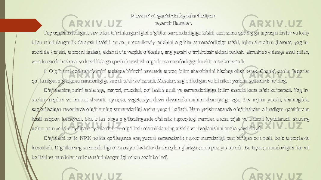 Mavzuni o‘rganishda foydalaniladigan tayanch iboralar. Tuproqunumdorligini, suv bilan ta’minlanganligini o‘g‘itlar samaradorligiga ta’siri; azot samaradorligiga tuproqni fosfor va kaliy bilan ta’minlanganlik darajasini ta’siri, tuproq mexanikaviy tarkibini o‘g‘itlar samaradorligiga ta’siri, iqlim sharoitini (harorat, yog‘in- sochinlar) ta’siri, tuproqni ishlash, ekishni o‘z vaqtida o‘tkazish, eng yaxshi o‘tmishdosh ekinni tanlash, almashlab ekishga amal qilish, zararkunanda hashorat va kasalliklarga qarshi kurashish o‘g‘itlar samaradorligiga kuchli ta’sir ko‘rsatadi. 1 . O‘g‘itlarni qo‘llash tizimini tuzishda birinchi navbatda tuproq-iqlim sharoitlarini hisobga olish kerak. Chunki, ushbu faktorlar qo‘llanilgan o‘g‘itlar samaradorligiga kuchli ta’sir ko‘rsatadi. Masalan, sug‘oriladigan va lalmikor yerlarni solishtirib ko‘ring. O‘g‘itlarning turini tanlashga, meyori, muddati, qo‘llanish usuli va samaradorligiga iqlim sharoiti katta ta’sir ko‘rsatadi. Yog‘in- sochin miqdori va harorat sharoiti, ayniqsa, vegetatsiya davri davomida muhim ahamiyatga ega. Suv rejimi yaxshi, shuningdek, sug‘oriladigan rayonlarda o‘g‘itlarning samaradorligi ancha yuqori bo‘ladi. Nam yetishmaganda o‘g‘itlashdan olinadigan qo‘shimcha hosil miqdori kamayadi. Shu bilan birga o‘g‘itsolinganda o‘simlik tuproqdagi namdan ancha tejab va unumli foydalanadi, shuning uchun nam yetishmaydigan rayonlarda ham o‘g‘itlash o‘simliklarning o‘sishi va rivojlanishini ancha yaxshilaydi. O‘g‘itlarni to‘liq NRK holida qo‘llaganda eng yuqori samaradorlik tuproqunumdorligi past bo‘lgan och tusli, bo‘z tuproqlarda kuzatiladi. O‘g‘itlarning samaradorligi o‘rta osiyo davlatlarida sharqdan g‘arbga qarab pasayib boradi. Bu tuproqunumdorligini har xil bo‘lishi va nam bilan turlicha ta’minlanganligi uchun sodir bo‘ladi. 