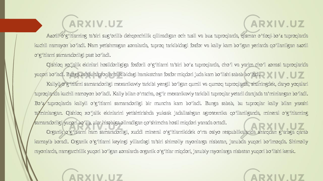 Azotli o‘g‘itlarning ta’siri sug‘orilib dehqonchilik qilinadigan och tusli va buz tuproqlarda, qisman o‘tloqi-bo‘z tuproqlarda kuchli namayon bo‘ladi. Nam yetishmagan zonalarda, tuproq tarkibidagi fosfor va kaliy kam bo‘lgan yerlarda qo‘llanilgan azotli o‘g‘itlarni samaradorligi past bo‘ladi. Qishloq xo‘jalik ekinlari hosildorligiga fosforli o‘g‘itlarni ta’siri bo‘z tuproqlarda, cho‘l va yarim cho‘l zonasi tuproqlarida yuqori bo‘ladi. Bunga ushbu tuproqlar tarkibidagi harakatchan fosfor miqdori juda kam bo‘lishi sabab bo‘ladi. Kaliyli o‘g‘itlarni samaradorligi mexanikaviy tarkibi yengil bo‘lgan qumli va qumoq tuproqlarda, shuningdek, daryo yoqalari tuproqlarida kuchli namoyon bo‘ladi. Kaliy bilan o‘rtacha, og‘ir mexanikaviy tarkibli tuproqlar yetarli darajada ta’minlangan bo‘ladi. Bo‘z tuproqlarda kaliyli o‘g‘itlarni samaradorligi bir muncha kam bo‘ladi. Bunga sabab, bu tuproqlar kaliy bilan yaxshi ta’minlangan. Qishloq xo‘jalik ekinlarini yetishtirishda yuksak jadallashgan agrotexnika qo‘llanilganda, mineral o‘g‘itlarning samaradorligi yuqori bo‘lib, ular hisobiga olinadigan qo‘shimcha hosil miqdori yanada ortadi. Organik o‘g‘itlarni ham samaradorligi, xuddi mineral o‘g‘itlarnikidek o‘rta osiyo respublikalarida sharqdan g‘arbga qarab kamayib boradi. Organik o‘g‘itlarni keyingi yillardagi ta’siri shimoliy rayonlarga nisbatan, janubda yuqori bo‘lmoqda. Shimoliy rayonlarda, namgarchilik yuqori bo‘lgan zonalarda organik o‘g‘itlar miqdori, janubiy rayonlarga nisbatan yuqori bo‘lishi kerak. 