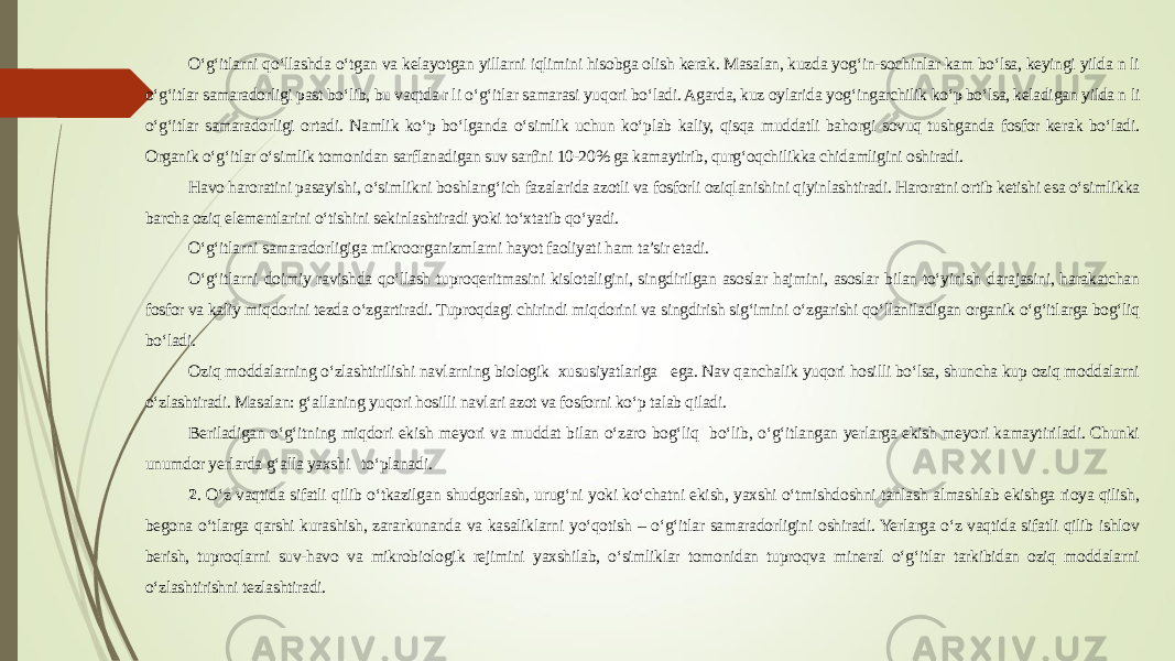 O‘g‘itlarni qo‘llashda o‘tgan va kelayotgan yillarni iqlimini hisobga olish kerak. Masalan, kuzda yog‘in-sochinlar kam bo‘lsa, keyingi yilda n li o‘g‘itlar samaradorligi past bo‘lib, bu vaqtda r li o‘g‘itlar samarasi yuqori bo‘ladi. Agarda, kuz oylarida yog‘ingarchilik ko‘p bo‘lsa, keladigan yilda n li o‘g‘itlar samaradorligi ortadi. Namlik ko‘p bo‘lganda o‘simlik uchun ko‘plab kaliy, qisqa muddatli bahorgi sovuq tushganda fosfor kerak bo‘ladi. Organik o‘g‘itlar o‘simlik tomonidan sarflanadigan suv sarfini 10-20% ga kamaytirib, qurg‘oqchilikka chidamligini oshiradi. Havo haroratini pasayishi, o‘simlikni boshlang‘ich fazalarida azotli va fosforli oziqlanishini qiyinlashtiradi. Haroratni ortib ketishi esa o‘simlikka barcha oziq elementlarini o‘tishini sekinlashtiradi yoki to‘xtatib qo‘yadi. O‘g‘itlarni samaradorligiga mikroorganizmlarni hayot faoliyati ham ta’sir etadi. O‘g‘itlarni doimiy ravishda qo‘llash tuproqeritmasini kislotaligini, singdirilgan asoslar hajmini, asoslar bilan to‘yinish darajasini, harakatchan fosfor va kaliy miqdorini tezda o‘zgartiradi. Tuproqdagi chirindi miqdorini va singdirish sig‘imini o‘zgarishi qo‘llaniladigan organik o‘g‘itlarga bog‘liq bo‘ladi. Oziq moddalarning o‘zlashtirilishi navlarning biologik xususiyatlariga ega. Nav qanchalik yuqori hosilli bo‘lsa, shuncha kup oziq moddalarni o‘zlashtiradi. Masalan: g‘allaning yuqori hosilli navlari azot va fosforni ko‘p talab qiladi. Beriladigan o‘g‘itning miqdori ekish meyori va muddat bilan o‘zaro bog‘liq bo‘lib, o‘g‘itlangan yerlarga ekish meyori kamaytiriladi. Chunki unumdor yerlarda g‘alla yaxshi to‘planadi. 2 . O‘z vaqtida sifatli qilib o‘tkazilgan shudgorlash, urug‘ni yoki ko‘chatni ekish, yaxshi o‘tmishdoshni tanlash almashlab ekishga rioya qilish, begona o‘tlarga qarshi kurashish, zararkunanda va kasaliklarni yo‘qotish – o‘g‘itlar samaradorligini oshiradi. Yerlarga o‘z vaqtida sifatli qilib ishlov berish, tuproqlarni suv-havo va mikrobiologik rejimini yaxshilab, o‘simliklar tomonidan tuproqva mineral o‘g‘itlar tarkibidan oziq moddalarni o‘zlashtirishni tezlashtiradi. 