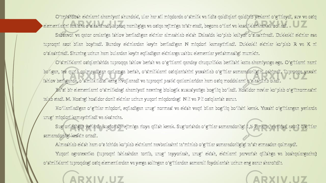 O‘tmishdosh ekinlarni ahamiyati shundaki, ular har xil miqdorda o‘simlik va ildiz qoldiqlari qoldirib yerlarni o‘g‘itlaydi, suv va oziq elementlarini turlicha o‘zlashtiradi, tuproq namligiga va oziqa rejimiga ta’sir etadi, begona o‘tlari va kasaliklari har xil bo‘ladi. Sabzavot va qator oralariga ishlov beriladigan ekinlar almashlab ekish Dalasida ko‘plab kaliyni o‘zlashtiradi. Dukkakli ekinlar esa tuproqni azot bilan boyitadi. Bunday ekinlardan keyin beriladigan N miqdori kamaytiriladi. Dukkakli ekinlar ko‘plab R va K ni o‘zlashtiradi. Shuning uchun ham bulardan keyin eqiladigan ekinlarga ushbu elementlar yetishmasligi mumkin. O‘simliklarni oziqlanishida tuproqqa ishlov berish va o‘g‘itlarni qanday chuqurlikka berilishi katta ahamiyatga ega. O‘g‘itlarni nami bo‘lgan, tez qurib qolmaydigan qatlamga berish, o‘simliklarni oziqlanishini yaxshilab o‘g‘itlar samaradorligini oshiradi. Tuproqqa yaxshi ishlov berilganda, o‘simlik ildizi keng rivojlanadi va tuproqni pastki qatlamlaridan ham oziq moddalarni o‘zlashtirib oladi. Ba’zi bir elementlarni o‘simlikdagi ahamiyati navning biologik xususiyatiga bog‘liq bo‘ladi. Hosildor navlar ko‘plab o‘g‘itnormasini talab etadi. M. Hozirgi hosildor donli ekinlar uchun yuqori miqdordagi N li va P li oziqlanish zarur. Ho‘llaniladigan o‘g‘itlar miqdori, eqiladigan urug‘ normasi va ekish vaqti bilan bog‘liq bo‘lishi kerak. Yaxshi o‘g‘itlangan yerlarda urug‘ miqdori kamaytiriladi va aksincha. Sug‘oriladigan yerlarda sug‘orish rejimiga rioya qilish kerak. Sug‘orishda o‘g‘itlar samaradorligi 1,5-2 marta, ayniqsa, azotli o‘g‘itlar samaradorligi keskin ortadi. Almashlab ekish ham o‘z ichida ko‘plab ekinlarni navbatlashni ta’minlab o‘g‘itlar samaradorligigi ta’sir etmasdan qolmaydi. Yuqori agrotexnika (tuproqni ishlashdan tortib, urug‘ tayyorlash, urug‘ ekish, ekinlarni parvarish qilishga va boshqalargacha) o‘simliklarni tuproqdagi oziq elementlardan va yerga solingan o‘g‘itlardan samarali foydalanish uchun eng zarur sharoitdir. 