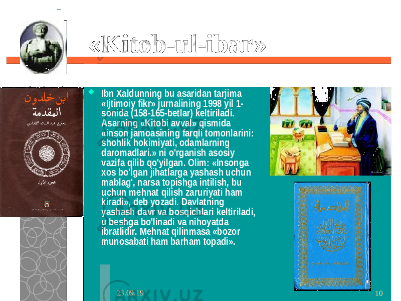 23.09.19 10« Kitob-ul-ibar »  Ibn Xaldunning bu asaridan tarjima «Ijtimoiy fikr» jurnalining 1998 yil 1- sonida (158-165-betlar) keltiriladi. Asarning «Kitobi avval» qismida «inson jamoasining farqli tomonlarini: shohlik hokimiyati, odamlarning daromadlari.» ni o&#39;rganish asosiy vazifa qilib qo&#39;yilgan. Olim: «Insonga xos bo&#39;lgan jihatlarga yashash uchun mablag&#39;, narsa topishga intilish, bu uchun mehnat qilish zaruriyati ham kiradi», deb yozadi. Davlatning yashash davr va bosqichlari keltiriladi, u beshga bo&#39;linadi va nihoyatda ibratlidir. Mehnat qilinmasa «bozor munosabati ham barham topadi». 