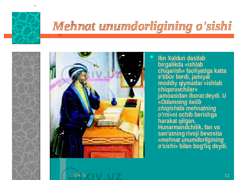 23.09.19 12Mehnat unumdorligining o&#39;sishi  Ibn Xaldun dastlab birgalikda «ishlab chiqarish» faoliyatiga katta e&#39;tibor berdi, jamiyat moddiy qiymatlar «ishlab chiqaruvchilar» jamoasidan iborat deydi. U « Odamning kelib chiqishida mehnatning o&#39;rni »ni ochib berishga harakat qilgan. Hunarmandchilik, fan va san&#39;atning rivoji bevosita « mehnat unumdorligining o&#39;sishi » bilan bog&#39;liq deydi. 