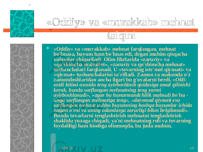 23.09.19 13«Oddiy» va «murakkab» mehnat talqini  «Oddiy» va «murakkab» mehnat farqlangan, mehnat bo&#39;lmasa, buyum ham bo&#39;lmas edi, degan muhim qisqacha xulosalar chiqariladi. Olim fikrlarida «zaruriy» va «qo&#39;shimcha mahsulot», «zaruriy va qo&#39;shimcha mehnat» tushunchalari farqlanadi. U «tovarning iste&#39;mol qiymati» va «qiymat» tushunchalarini ta&#39;rifladi. Zamon va makonda o&#39;z zamondoshlaridan ancha ilgari bu g&#39;oyalarni berdi. « Oldi- sotdi bitimi asosida teng ayirboshlash qoidasiga amal qilinishi kerak, bunda sarflangan mehnatning teng yarmi ayirboshlanadi», «agar bu hunarmandchilik mahsuli bo&#39;lsa - unga sarflangan mehnatiga teng», «daromad qiymati esa sarflangan mehnat ushbu buyumning boshqa buyumlar ichida tutgan o&#39;rni va uning odamlarga zarurligi bilan belgilanadi». Bunda tovarlarni tenglashtirish mehnatni tenglashtirish shaklida yuzaga chiqadi, ya&#39;ni mehnatning roli va tovarning foydaliligi ham hisobga olinmoqda, bu juda muhim. 