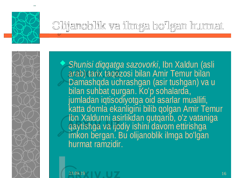 23.09.19 16Olijanoblik va ilmga bo&#39;lgan hurmat  Shunisi diqqatga sazovorki , Ibn Xaldun (asli arab) tarix taqozosi bilan Amir Temur bilan Damashqda uchrashgan (asir tushgan) va u bilan suhbat qurgan. Ko&#39;p sohalarda, jumladan iqtisodiyotga oid asarlar muallifi, katta domla ekanligini bilib qolgan Amir Temur Ibn Xaldunni asirlikdan qutqarib, o&#39;z vataniga qaytishga va ijodiy ishini davom ettirishga imkon bergan. Bu olijanoblik ilmga bo&#39;lgan hurmat ramzidir. 