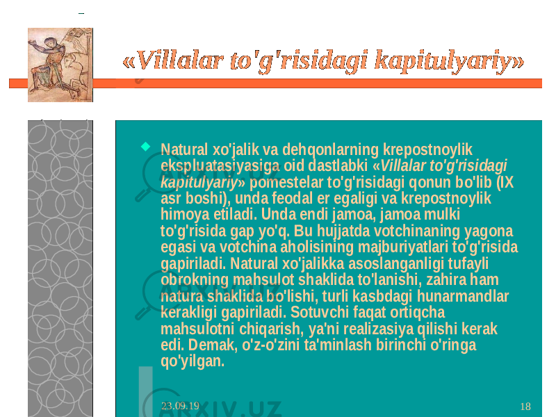 23.09.19 18« Villalar to&#39;g&#39;risidagi kapitulyariy »  Natural xo&#39;jalik va dehqonlarning krepostnoylik ekspluatasiyasiga oid dastlabki « Villalar to&#39;g&#39;risidagi kapitulyariy » pomestelar to&#39;g&#39;risidagi qonun bo&#39;lib (IX asr boshi), unda feodal er egaligi va krepostnoylik himoya etiladi. Unda endi jamoa, jamoa mulki to&#39;g&#39;risida gap yo&#39;q. Bu hujjatda votchinaning yagona egasi va votchina aholisining majburiyatlari to&#39;g&#39;risida gapiriladi. Natural xo&#39;jalikka asoslanganligi tufayli obrokning mahsulot shaklida to&#39;lanishi, zahira ham natura shaklida bo&#39;lishi, turli kasbdagi hunarmandlar kerakligi gapiriladi. Sotuvchi faqat ortiqcha mahsulotni chiqarish, ya&#39;ni realizasiya qilishi kerak edi. Demak, o&#39;z-o&#39;zini ta&#39;minlash birinchi o&#39;ringa qo&#39;yilgan. 