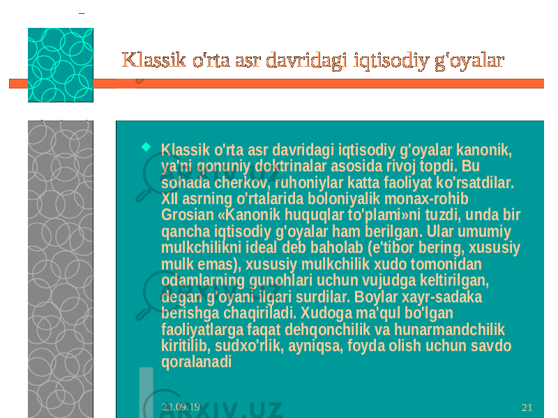 23.09.19 21Klassik o&#39;rta asr davridagi iqtisodiy g&#39;oyalar  Klassik o&#39;rta asr davridagi iqtisodiy g&#39;oyalar kanonik, ya&#39;ni qonuniy doktrinalar asosida rivoj topdi. Bu sohada cherkov, ruhoniylar katta faoliyat ko&#39;rsatdilar. XII asrning o&#39;rtalarida boloniyalik monax-rohib Grosian «Kanonik huquqlar to&#39;plami»ni tuzdi, unda bir qancha iqtisodiy g&#39;oyalar ham berilgan. Ular umumiy mulkchilikni ideal deb baholab (e&#39;tibor bering, xususiy mulk emas), xususiy mulkchilik xudo tomonidan odamlarning gunohlari uchun vujudga keltirilgan, degan g&#39;oyani ilgari surdilar. Boylar xayr-sadaka berishga chaqiriladi. Xudoga ma&#39;qul bo&#39;lgan faoliyatlarga faqat dehqonchilik va hunarmandchilik kiritilib, sudxo&#39;rlik, ayniqsa, foyda olish uchun savdo qoralanadi 