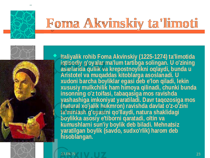 23.09.19 23Foma Akvinskiy ta&#39;limoti  Italiyalik rohib Foma Akvinskiy (1225-1274) ta&#39;limotida iqtisodiy g&#39;oyalar ma&#39;lum tartibga solingan. U o&#39;zining asarlarida qullik va krepostnoylikni oqlaydi, bunda u Aristotel va muqaddas kitoblarga asoslanadi. U xudoni barcha boyliklar egasi deb e&#39;lon qiladi, lekin xususiy mulkchilik ham himoya qilinadi, chunki bunda insonning o&#39;z toifasi, tabaqasiga mos ravishda yashashiga imkoniyat yaratiladi. Davr taqozosiga mos (natural xo&#39;jalik hukmron) ravishda davlat o&#39;z-o&#39;zini ta&#39;minlash g&#39;oyasini qo&#39;llaydi, natura shaklidagi boylikka asosiy e&#39;tiborni qaratadi, oltin va kumushlarni sun&#39;iy boylik deb biladi. Mehnatsiz yaratilgan boylik (savdo, sudxo&#39;rlik) harom deb hisoblangan. 