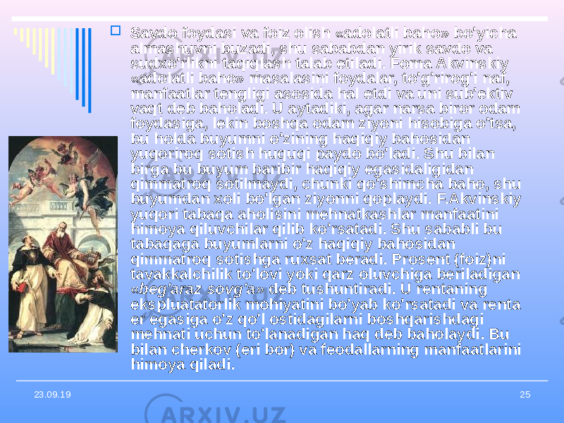 2523.09.19  Savdo foydasi va foiz olish «adolatli baho» bo&#39;yicha almashuvni buzadi, shu sababdan yirik savdo va sudxo&#39;rlikni taqiqlash talab etiladi. Foma Akvinskiy «adolatli baho» masalasini foydalar, to&#39;g&#39;rirog&#39;i naf, manfaatlar tengligi asosida hal etdi va uni sub&#39;ektiv vaqt deb baholadi. U aytadiki, agar narsa biror odam foydasiga, lekin boshqa odam ziyoni hisobiga o&#39;tsa, bu holda buyumni o&#39;zining haqiqiy bahosidan yuqoriroq sotish huquqi paydo bo&#39;ladi. Shu bilan birga bu buyum baribir haqiqiy egasidaligidan qimmatroq sotilmaydi, chunki qo&#39;shimcha baho, shu buyumdan xoli bo&#39;lgan ziyonni qoplaydi. F.Akvinskiy yuqori tabaqa aholisini mehnatkashlar manfaatini himoya qiluvchilar qilib ko&#39;rsatadi. Shu sababli bu tabaqaga buyumlarni o&#39;z haqiqiy bahosidan qimmatroq sotishga ruxsat beradi. Prosent (foiz)ni tavakkalchilik to&#39;lovi yoki qarz oluvchiga beriladigan « beg&#39;araz sovg&#39;a » deb tushuntiradi. U rentaning ekspluatatorlik mohiyatini bo&#39;yab ko&#39;rsatadi va renta er egasiga o&#39;z qo&#39;l ostidagilarni boshqarishdagi mehnati uchun to&#39;lanadigan haq deb baholaydi. Bu bilan cherkov (eri bor) va feodallarning manfaatlarini himoya qiladi. 