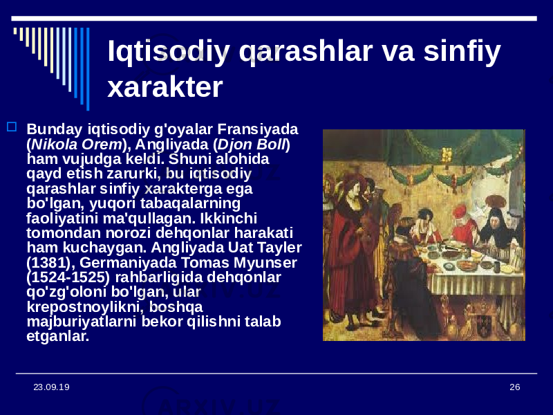 2623.09.19 Iqtisodiy qarashlar va sinfiy xarakter  Bunday iqtisodiy g&#39;oyalar Fransiyada ( Nikola Orem ), Angliyada ( Djon Boll ) ham vujudga keldi. Shuni alohida qayd etish zarurki, bu iqtisodiy qarashlar sinfiy xarakterga ega bo&#39;lgan, yuqori tabaqalarning faoliyatini ma&#39;qullagan. Ikkinchi tomondan norozi dehqonlar harakati ham kuchaygan. Angliyada Uat Tayler (1381), Germaniyada Tomas Myunser (1524-1525) rahbarligida dehqonlar qo&#39;zg&#39;oloni bo&#39;lgan, ular krepostnoylikni, boshqa majburiyatlarni bekor qilishni talab etganlar. 