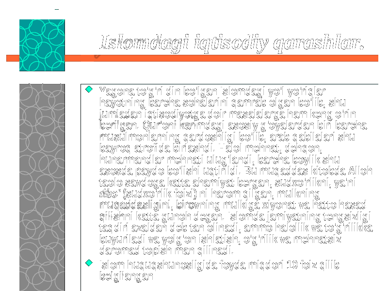 23.09.19 6Islomdagi iqtisodiy qarashlar.  Yagona to&#39;g&#39;ri din bo&#39;lgan Islomdagi yo&#39;l-yo&#39;riqlar hayotning barcha sohalarini qamrab olgan bo&#39;lib, shu jumladan iqtisodiyotga doir masalalarga ham keng o&#39;rin berilgan. Qur&#39;oni karimdagi asosiy g&#39;oyalardan biri barcha musulmonlarning qardoshligi bo&#39;lib, arab qabilalari shu bayroq atrofida birlashdi. Halol mehnat, dehqon, hunarmandlar mehnati ulug&#39;landi, barcha boylik shu asosda paydo bo&#39;lishi uqtirildi. Bu muqaddas kitobda Alloh taolo savdoga katta ahamiyat bergan, sudxo&#39;rlikni, ya&#39;ni ribo&#39; (sudxo&#39;rlik foizi) ni harom qilgan, mulkning muqaddasligini, birovning mulkiga xiyonat va hatto hasad qilishni katta gunoh degan. Islomda jamiyatning tengsizligi taqdiri azaldan deb tan olinadi, ammo halollik va to&#39;g&#39;rilikka buyuriladi va yolg&#39;on ishlatish, o&#39;g&#39;rilik va mehnatsiz daromad topish man qilinadi.  Islom huquqshunosligida foyda miqdori 10 foiz qilib belgilangan 