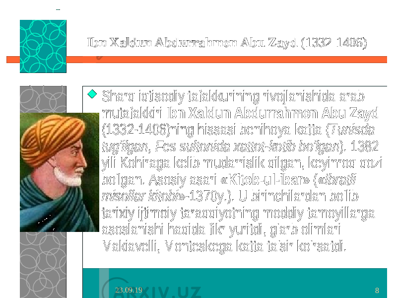 23.09.19 8Ibn Xaldun Abdurrahmon Abu Zayd (1332-1406)  Sharq iqtisodiy tafakkurining rivojlanishida arab mutafakkiri Ibn Xaldun Abdurrahmon Abu Zayd (1332-1406)ning hissasi benihoya katta ( Tunisda tug&#39;ilgan, Fes sultonida xattot-kotib bo&#39;lgan ). 1382 yili Kohiraga kelib mudarrislik qilgan, keyinroq qozi bo&#39;lgan. Asosiy asari « Kitob-ul-ibar » (« Ibratli misollar kitobi »-1370y.). U birinchilardan bo&#39;lib tarixiy ijtimoiy taraqqiyotning moddiy tamoyillarga asoslanishi haqida fikr yuritdi, g&#39;arb olimlari Makiavelli, Monteskega katta ta&#39;sir ko&#39;rsatdi. 