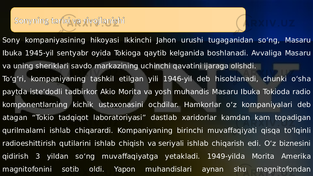 Sonyning tarixi va rivojlanishi Sony kompaniyasining hikoyasi Ikkinchi Jahon urushi tugaganidan soʻng, Masaru Ibuka 1945-yil sentyabr oyida Tokioga qaytib kelganida boshlanadi. Avvaliga Masaru va uning sheriklari savdo markazining uchinchi qavatini ijaraga olishdi. Toʻgʻri, kompaniyaning tashkil etilgan yili 1946-yil deb hisoblanadi, chunki oʻsha paytda isteʼdodli tadbirkor Akio Morita va yosh muhandis Masaru Ibuka Tokioda radio komponentlarning kichik ustaxonasini ochdilar. Hamkorlar oʻz kompaniyalari deb atagan “Tokio tadqiqot laboratoriyasi” dastlab xaridorlar kamdan kam topadigan qurilmalarni ishlab chiqarardi. Kompaniyaning birinchi muvaffaqiyati qisqa toʻlqinli radioeshittirish qutilarini ishlab chiqish va seriyali ishlab chiqarish edi. Oʻz biznesini qidirish 3 yildan soʻng muvaffaqiyatga yetakladi. 1949-yilda Morita Amerika magnitofonini sotib oldi. Yapon muhandislari aynan shu magnitofondan ilhomlanishgan. 