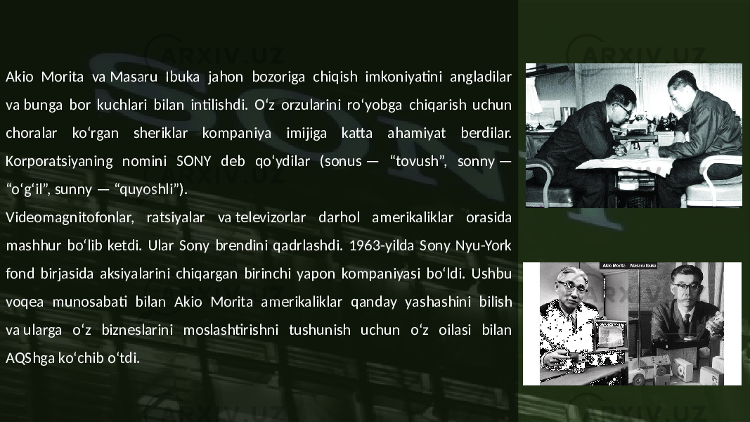 Akio Morita va Masaru Ibuka jahon bozoriga chiqish imkoniyatini angladilar va bunga bor kuchlari bilan intilishdi. Oʻz orzularini roʻyobga chiqarish uchun choralar koʻrgan sheriklar kompaniya imijiga katta ahamiyat berdilar. Korporatsiyaning nomini SONY deb qoʻydilar (sonus — “tovush”, sonny — “oʻgʻil”, sunny — “quyoshli”). Videomagnitofonlar, ratsiyalar va televizorlar darhol amerikaliklar orasida mashhur boʻlib ketdi. Ular Sony brendini qadrlashdi. 1963-yilda Sony Nyu-York fond birjasida aksiyalarini chiqargan birinchi yapon kompaniyasi boʻldi. Ushbu voqea munosabati bilan Akio Morita amerikaliklar qanday yashashini bilish va ularga oʻz bizneslarini moslashtirishni tushunish uchun oʻz oilasi bilan AQShga koʻchib oʻtdi. 