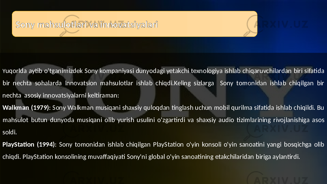 Sony mahsulotlari va innovatsiyalari Y uqorida aytib o’tganimizdek Sony kompaniyasi dunyodagi yetakchi texnologiya ishlab chiqaruvchilardan biri sifatida bir nechta sohalarda innovatsion mahsulotlar ishlab chiqdi.Keling sizlarga Sony tomonidan ishlab chiqilgan bir nechta asosiy innovatsiyalarni keltiraman: Walkman (1979) : Sony Walkman musiqani shaxsiy quloqdan tinglash uchun mobil qurilma sifatida ishlab chiqildi. Bu mahsulot butun dunyoda musiqani olib yurish usulini o&#39;zgartirdi va shaxsiy audio tizimlarining rivojlanishiga asos soldi. PlayStation (1994) : Sony tomonidan ishlab chiqilgan PlayStation o&#39;yin konsoli o&#39;yin sanoatini yangi bosqichga olib chiqdi. PlayStation konsolining muvaffaqiyati Sony&#39;ni global o&#39;yin sanoatining etakchilaridan biriga aylantirdi. 