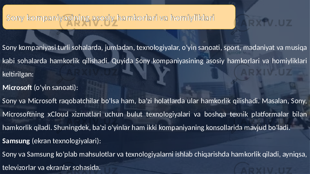 Sony kompaniyasi turli sohalarda, jumladan, texnologiyalar, o&#39;yin sanoati, sport, madaniyat va musiqa kabi sohalarda hamkorlik qilishadi. Quyida Sony kompaniyasining asosiy hamkorlari va homiyliklari keltirilgan: Microsoft (o&#39;yin sanoati): Sony va Microsoft raqobatchilar bo&#39;lsa ham, ba&#39;zi holatlarda ular hamkorlik qilishadi. Masalan, Sony, Microsoftning xCloud xizmatlari uchun bulut texnologiyalari va boshqa texnik platformalar bilan hamkorlik qiladi. Shuningdek, ba&#39;zi o&#39;yinlar ham ikki kompaniyaning konsollarida mavjud bo&#39;ladi. Samsung (ekran texnologiyalari): Sony va Samsung ko&#39;plab mahsulotlar va texnologiyalarni ishlab chiqarishda hamkorlik qiladi, ayniqsa, televizorlar va ekranlar sohasida. Sony kompaniyasining asosiy hamkorlari va homiyliklari 