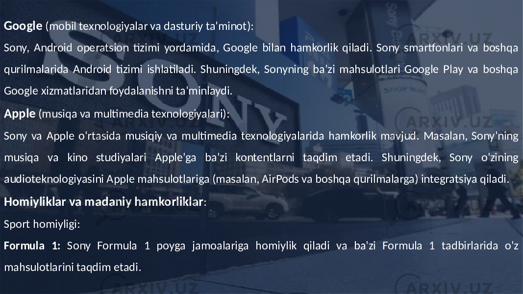 Google (mobil texnologiyalar va dasturiy ta&#39;minot): Sony, Android operatsion tizimi yordamida, Google bilan hamkorlik qiladi. Sony smartfonlari va boshqa qurilmalarida Android tizimi ishlatiladi. Shuningdek, Sonyning ba&#39;zi mahsulotlari Google Play va boshqa Google xizmatlaridan foydalanishni ta&#39;minlaydi. Apple (musiqa va multimedia texnologiyalari): Sony va Apple o&#39;rtasida musiqiy va multimedia texnologiyalarida hamkorlik mavjud. Masalan, Sony&#39;ning musiqa va kino studiyalari Apple&#39;ga ba&#39;zi kontentlarni taqdim etadi. Shuningdek, Sony o&#39;zining audioteknologiyasini Apple mahsulotlariga (masalan, AirPods va boshqa qurilmalarga) integratsiya qiladi. Homiyliklar va madaniy hamkorliklar : Sport homiyligi: Formula 1: Sony Formula 1 poyga jamoalariga homiylik qiladi va ba&#39;zi Formula 1 tadbirlarida o&#39;z mahsulotlarini taqdim etadi. 