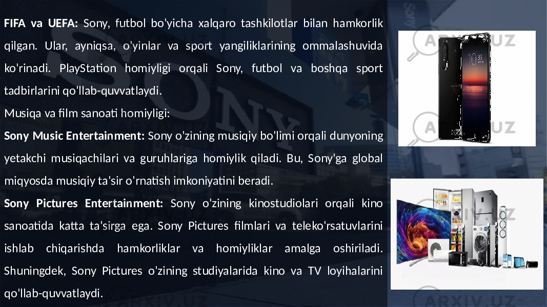 FIFA va UEFA: Sony, futbol bo&#39;yicha xalqaro tashkilotlar bilan hamkorlik qilgan. Ular, ayniqsa, o&#39;yinlar va sport yangiliklarining ommalashuvida ko&#39;rinadi. PlayStation homiyligi orqali Sony, futbol va boshqa sport tadbirlarini qo&#39;llab-quvvatlaydi. Musiqa va film sanoati homiyligi: Sony Music Entertainment: Sony o&#39;zining musiqiy bo&#39;limi orqali dunyoning yetakchi musiqachilari va guruhlariga homiylik qiladi. Bu, Sony&#39;ga global miqyosda musiqiy ta&#39;sir o&#39;rnatish imkoniyatini beradi. Sony Pictures Entertainment: Sony o&#39;zining kinostudiolari orqali kino sanoatida katta ta&#39;sirga ega. Sony Pictures filmlari va teleko&#39;rsatuvlarini ishlab chiqarishda hamkorliklar va homiyliklar amalga oshiriladi. Shuningdek, Sony Pictures o&#39;zining studiyalarida kino va TV loyihalarini qo&#39;llab-quvvatlaydi. 