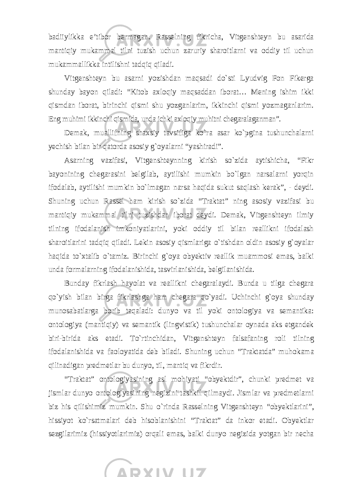 badiiylikka e’tibor bermagan. Rasselning fikricha, Vitgenshteyn bu asarida mantiqiy mukammal tilni tuzish uchun zaruriy sharoitlarni va oddiy til uchun mukammallikka intilishni tadqiq qiladi. Vitgenshteyn bu asarni yozishdan maqsadi dо`sti Lyudvig Fon Fikerga shunday bayon qiladi: “Kitob axloqiy maqsaddan iborat… Mening ishim ikki qismdan iborat, birinchi qismi shu yozganlarim, ikkinchi qismi yozmaganlarim. Eng muhimi ikkinchi qismida, unda ichki axloqiy muhitni chegaralaganman”. Demak, muallifning shaxsiy tavsifiga kо`ra asar kо`pgina tushunchalarni yechish bilan bir qatorda asosiy g`oyalarni “yashiradi”. Asarning vazifasi, Vitgenshteynning kirish sо`zida aytishicha, “Fikr bayonining chegarasini belgilab, aytilishi mumkin bо`lgan narsalarni yorqin ifodalab, aytilishi mumkin bо`lmagan narsa haqida sukut saqlash kerak”, - deydi. Shuning uchun Rassel ham kirish sо`zida “Traktat” ning asosiy vazifasi bu mantiqiy mukammal tilni tuzishdan iborat deydi. Demak, Vitgenshteyn ilmiy tilning ifodalanish imkoniyatlarini, yoki oddiy til bilan reallikni ifodalash sharoitlarini tadqiq qiladi. Lekin asosiy qismlariga о`tishdan oldin asosiy g`oyalar haqida tо`xtalib о`tamiz. Birinchi g`oya obyektiv reallik muammosi emas, balki unda formalarning ifodalanishida, tasvirlanishida, belgilanishida. Bunday fikrlash hayolat va reallikni chegaralaydi. Bunda u tilga chegara qо`yish bilan birga fikrlashga ham chegara qо`yadi. Uchinchi g`oya shunday munosabatlarga borib taqaladi: dunyo va til yoki ontologiya va semantika: ontologiya (mantiqiy) va semantik (lingvistik) tushunchalar oynada aks etgandek biri-birida aks etadi. Tо`rtinchidan, Vitgenshteyn falsafaning roli tilning ifodalanishida va faoloyatida deb biladi. Shuning uchun “Traktatda” muhokama qilinadigan predmetlar bu dunyo, til, mantiq va fikrdir. “Traktat” ontologiyasining asl mohiyati “obyektdir”, chunki predmet va jismlar dunyo ontologiyasining negizini tashkil qilmaydi. Jismlar va predmetlarni biz his qilishimiz mumkin. Shu о`rinda Rasselning Vitgenshteyn “obyektlarini”, hissiyot kо`rsatmalari deb hisoblanishini “Traktat” da inkor etadi. Obyektlar sezgilarimiz (hissiyotlarimiz) orqali emas, balki dunyo negizida yotgan bir necha 