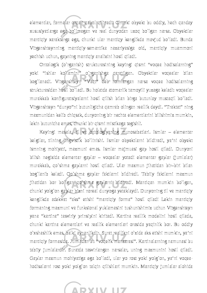 elementlar, formalar orqali qabul qilinadi. Chunki obyekt bu oddiy, hech qanday xususiyatlarga ega bо`lmagan va real dunyodan uzoq bо`lgan narsa. Obyektlar mantiqiy xarakterga ega, chunki ular mantiqy kenglikda mavjud bо`ladi. Bunda Vitgenshteynning mantiqiy-semantika nazariyasiga oid, mantiqiy muammoni yechish uchun, gapning mantiqiy analizini hosil qiladi. Ontologik (о`rganish) strukturasining keyingi qismi “voqea hodisalarning” yoki “ishlar kо`lamini” о`rganishga qaratilgan. Obyektlar voqealar bilan bog`lanadi. Vitgenshteyn “Vaqt” deb nomlangan narsa voqea hodisalarning strukturasidan hosil bо`ladi. Bu holatda atomarlik tamoyili yuzaga keladi: voqealar murakkab konfiguratsiyalarni hosil qilish bilan birga butunlay mustaqil bо`ladi. Vitgenshteyn “dunyo”ni butunligicha qamrab olingan reallik deydi. “Traktat” ning mazmunidan kelib chiqsak, dunyoning bir nechta elementlarini bilishimiz mumkin, lekin butunicha emas, chunki bir qismi mistikaga tegishli. Keyingi masala, til va ontologiyaning munosabatlari. Ismlar – elementar belgilar, tilning lingvistik bо`linishi. Ismlar obyektlarni bildiradi, ya’ni obyekt ismning mohiyati, mazmuni emas. Ismlar majmuasi gap hosil qiladi. Dunyoni bilish negizida elementar gaplar – voqealar yotadi elementar gaplar (jumlalar) murakkab, qо`shma gaplarni hosil qiladi. Ular mazmun jihatidan bir–biri bilan bog`lanib keladi. Qо`shma gaplar faktlarni bildiradi. Tabiiy faktlarni mazmun jihatidan bor bо`lgan qо`shma gaplarni bildiradi. Mantiqan mumkin bо`lgan, chunki yolg`on gaplar bizni noreal dunyoga yetaklaydi. Dunyoning til va mantiqiy kenglikda adekvat “aks” etishi “mantiqiy forma” hosil qiladi Lekin mantiqiy formaning mazmuni va funksional yuklamasini tushunishimiz uchun Vitgenshteyn yana “kartina” tasviriy prinsipini kiritadi. Kartina reallik modelini hosil qilada, chunki kartina elementlari va reallik elementlari orasida yaqinlik bor. Bu oddiy о`xshashlik emas, balki aynanlikdir. Surat reallikni о`zida aks etishi mumkin, ya’ni mantiqiy formasida. Jumladan bu “voqelik manzarasi”. Kartinalarning namunasi bu tabiiy jumlalardir. Suratda tasvirlangan narsalar, uning mazmunini hosil qiladi. Gaplar mazmun mohiyatiga ega bо`ladi, ular yo rost yoki yolg`on, ya’ni voqea- hodisalarni rost yoki yolg`on talqin qilishlari mumkin. Mantiqiy jumlalar alohida 