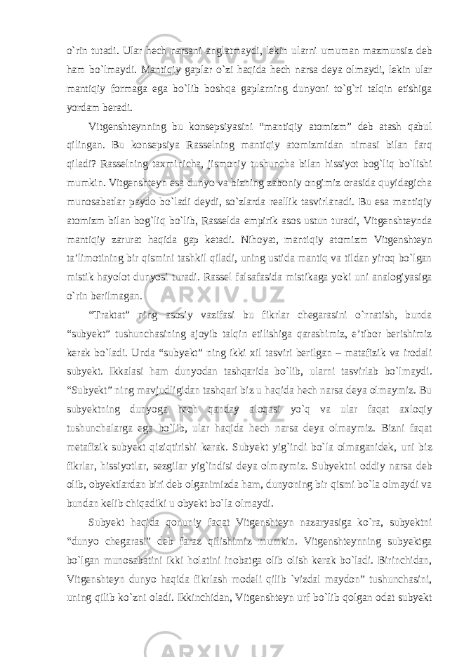 о`rin tutadi. Ular hech narsani anglatmaydi, lekin ularni umuman mazmunsiz deb ham bо`lmaydi. Mantiqiy gaplar о`zi haqida hech narsa deya olmaydi, lekin ular mantiqiy formaga ega bо`lib boshqa gaplarning dunyoni tо`g`ri talqin etishiga yordam beradi. Vitgenshteynning bu konsepsiyasini “mantiqiy atomizm” deb atash qabul qilingan. Bu konsepsiya Rasselning mantiqiy atomizmidan nimasi bilan farq qiladi? Rasselning taxminicha, jismoniy tushuncha bilan hissiyot bog`liq bо`lishi mumkin. Vitgenshteyn esa dunyo va bizning zaboniy ongimiz orasida quyidagicha munosabatlar paydo bо`ladi deydi, sо`zlarda reallik tasvirlanadi. Bu esa mantiqiy atomizm bilan bog`liq bо`lib, Rasselda empirik asos ustun turadi, Vitgenshteynda mantiqiy zarurat haqida gap ketadi. Nihoyat, mantiqiy atomizm Vitgenshteyn ta’limotining bir qismini tashkil qiladi, uning ustida mantiq va tildan yiroq bо`lgan mistik hayolot dunyosi turadi. Rassel falsafasida mistikaga yoki uni analogiyasiga о`rin berilmagan. “Traktat” ning asosiy vazifasi bu fikrlar chegarasini о`rnatish, bunda “subyekt” tushunchasining ajoyib talqin etilishiga qarashimiz, e’tibor berishimiz kerak bо`ladi. Unda “subyekt” ning ikki xil tasviri berilgan – matafizik va irodali subyekt. Ikkalasi ham dunyodan tashqarida bо`lib, ularni tasvirlab bо`lmaydi. “Subyekt” ning mavjudligidan tashqari biz u haqida hech narsa deya olmaymiz. Bu subyektning dunyoga hech qanday aloqasi yо`q va ular faqat axloqiy tushunchalarga ega bо`lib, ular haqida hech narsa deya olmaymiz. Bizni faqat metafizik subyekt qiziqtirishi kerak. Subyekt yig`indi bо`la olmaganidek, uni biz fikrlar, hissiyotlar, sezgilar yig`indisi deya olmaymiz. Subyektni oddiy narsa deb olib, obyektlardan biri deb olganimizda ham, dunyoning bir qismi bо`la olmaydi va bundan kelib chiqadiki u obyekt bо`la olmaydi. Subyekt haqida qonuniy faqat Vitgenshteyn nazaryasiga kо`ra, subyektni “dunyo chegarasi” deb faraz qilishimiz mumkin. Vitgenshteynning subyektga bо`lgan munosabatini ikki holatini inobatga olib olish kerak bо`ladi. Birinchidan, Vitgenshteyn dunyo haqida fikrlash modeli qilib `vizdal maydon” tushunchasini, uning qilib kо`zni oladi. Ikkinchidan, Vitgenshteyn urf bо`lib qolgan odat subyekt 