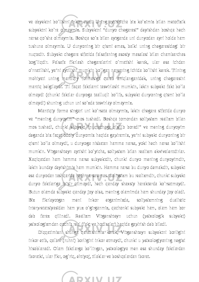 va obyektni bо`lishni inkor etadi. Uning aytishicha biz kо`zimiz bilan metofizik subyektni kо`ra olmaymiz. Subyektni “dunyo chegarasi” deyishdan boshqa hech narsa qо`sha olmaymiz. Boshqa sо`z bilan aytganda uni dunyodan ayri holda ham tushuna olmaymiz. U dunyoning bir qismi emas, balki uning chegarasidagi bir nuqtadir. Subyekt chegara sifatida falsafaning asosiy masalasi bilan chambarchas bog`liqdir. Falsafa fikrlash chegaralarini о`rnatishi kerak, ular esa ichdan о`rnatilishi, ya’ni aytilishi mumkin bо`lgan narsaning ichida bо`lishi kerak. Tilning mohiyati uning mantiqiy formasiga qarab aniqlanganidek, uning chegarasini mantiq belgilaydi. Til faqat faktlarni tasvirlashi mumkin, lekin subyekt fakt bо`la olmaydi (chunki faktlar dunyoga taalluqli bо`lib, subyekt dunyoning qismi bо`la olmaydi) shuning uchun uni sо`zda tasvirlay olmaymiz. Mantiqiy forma singari uni kо`rsata olmaymiz, lekin chegara sifatida dunyo va “mening dunyoyim” mos tushadi. Boshqa tomondan solipsizm realizm bilan mos tushadi, chunki subyekt “nuqtachaga qisilib boradi” va mening dunyoyim deganda biz faqat oddiy dunyomiz haqida gapiramiz, ya’ni subyekt dunyoning bir qismi bо`la olmaydi, u dunyoga nisbatan hamma narsa, yoki hech narsa bо`lishi mumkin. Vitgenshteyn aytishi bо`yicha, solipsizm bilan realizm ekvivalentdirlar. Xaqiqatdan ham hamma narsa subyektdir, chunki dunyo mening dunyoyimdir, lekin bunday deyishimiz ham mumkin. Hamma narsa bu dunyo demakdir, subyekt esa dunyodan tashqarida hech narsa emas. Solipsizm bu realizmdir, chunki subyekt dunyo faktlariga ta’sir qilmaydi, hech qanday shaxsiy harakterda kо`rsatmaydi. Butun olamda subyekt qanday joy olsa, mening olamimda ham shunday joy oladi. Biz fikrlayotgan meni inkor etganimizda, solipsizmning dualistic interpretatsiyasidan ham yuz о`girganmiz, qachonki subyekt ham, olam ham bor deb faraz qilinadi. Realizm Vitgenshteyn uchun (psixologik subyekt) psixologizmdan qochib real (fakt va hodisalar) haqida gapirish deb biladi. Diqqatimizni shunga qaratishimiz kerak, Vitgenshteyn subyektni borligini inkor etib, qalbni (ruhni) borligini inkor etmaydi, chunki u psixologiyaning negizi hisoblanadi. Olam faktlarga bо`lingan, psixologiya men esa shunday faktlardan iboratki, ular fikr, og`riq, ehtiyoj, tilaklar va boshqalardan iborat. 