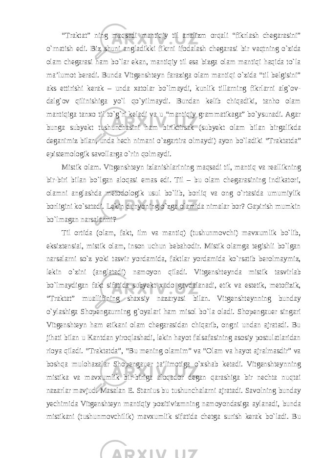 “Traktat” ning maqsadi mantiqiy til analizm orqali “fikrlash chegarasini” о`rnatish edi. Biz shuni angladikki fikrni ifodalash chegarasi bir vaqtning о`zida olam chegarasi ham bо`lar ekan, mantiqiy til esa bizga olam mantiqi haqida tо`la ma’lumot beradi. Bunda Vitgenshteyn faraziga olam mantiqi о`zida “til belgisini” aks ettirishi kerak – unda xatolar bо`lmaydi, kunlik tillarning fikrlarni alg`ov- dalg`ov qilinishiga yо`l qо`yilmaydi. Bundan kelib chiqadiki, tanho olam mantiqiga tanxo til tо`g`ri keladi va u “mantiqiy grammatikaga” bо`ysunadi. Agar bunga subyekt tushunchasini ham biriktirsak (subyekt olam bilan birgalikda deganimiz bilan, unda hech nimani о`zgartira olmaydi) ayon bо`ladiki “Traktatda” epistemologik savollarga о`rin qolmaydi. Mistik olam. Vitgenshteyn izlanishlarining maqsadi til, mantiq va reallikning bir-biri bilan bо`lgan aloqasi emas edi. Til – bu olam chegarasining indikatori, olamni anglashda metodologik usul bо`lib, borliq va ong о`rtasida umumiylik borligini kо`satadi. Lekin dunyoning о`zga olamida nimalar bor? Gapirish mumkin bо`lmagan narsalarmi? Til ortida (olam, fakt, ilm va mantiq) (tushunmovchi) mavxumlik bо`lib, eksiztensial, mistik olam, inson uchun bebahodir. Mistik olamga tegishli bо`lgan narsalarni sо`z yoki tasvir yordamida, faktlar yordamida kо`rsatib berolmaymiz, lekin о`zini (anglatadi) namoyon qiladi. Vitgenshteynda mistik tasvirlab bо`lmaydigan fakt sifatida subyekt xudo gavdalanadi, etik va estetik, metofizik, “Traktat” muallifining shaxsiy nazaryasi bilan. Vitgenshteynning bunday о`ylashiga Shopengaurning g`oyalari ham misol bо`la oladi. Shopengauer singari Vitgenshteyn ham etikani olam chegarasidan chiqarib, ongni undan ajratadi. Bu jihati bilan u Kantdan yiroqlashadi, lekin hayot falsafasining asosiy postulatlaridan rioya qiladi. “Traktatda”, “Bu mening olamim” va “Olam va hayot ajralmasdir” va boshqa mulohazalar Shopengauer ta’limotiga о`xshab ketadi. Vitgenshteynning mistika va mavxumlik bir-biriga aloqador degan qarashiga bir nechta nuqtai nazarlar mavjud. Masalan E. Stanius bu tushunchalarni ajratadi. Savolning bunday yechimida Vitgenshteyn mantiqiy pozitivizmning namoyondasiga aylanadi, bunda mistikani (tushunmovchilik) mavxumlik sifatida chetga surish kerak bо`ladi. Bu 