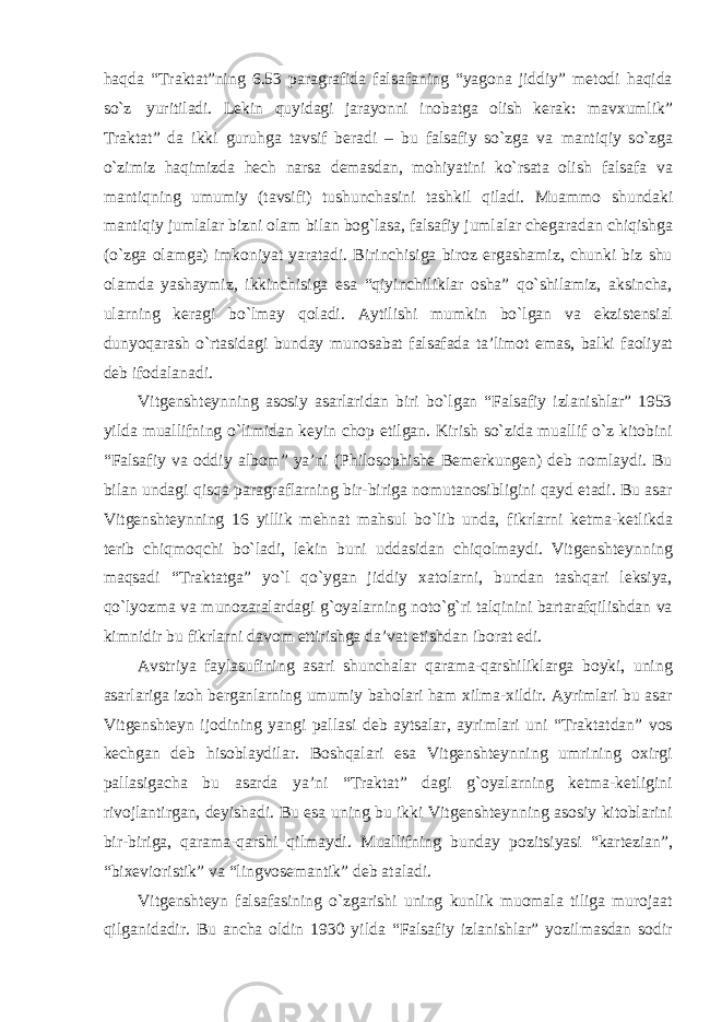 haqda “Traktat”ning 6.53 paragrafida falsafaning “yagona jiddiy” metodi haqida sо`z yuritiladi. Lekin quyidagi jarayonni inobatga olish kerak: mavxumlik” Traktat” da ikki guruhga tavsif beradi – bu falsafiy sо`zga va mantiqiy sо`zga о`zimiz haqimizda hech narsa demasdan, mohiyatini kо`rsata olish falsafa va mantiqning umumiy (tavsifi) tushunchasini tashkil qiladi. Muammo shundaki mantiqiy jumlalar bizni olam bilan bog`lasa, falsafiy jumlalar chegaradan chiqishga (о`zga olamga) imkoniyat yaratadi. Birinchisiga biroz ergashamiz, chunki biz shu olamda yashaymiz, ikkinchisiga esa “qiyinchiliklar osha” qо`shilamiz, aksincha, ularning keragi bо`lmay qoladi. Aytilishi mumkin bо`lgan va ekzistensial dunyoqarash о`rtasidagi bunday munosabat falsafada ta’limot emas, balki faoliyat deb ifodalanadi. Vitgenshteynning asosiy asarlaridan biri bо`lgan “Falsafiy izlanishlar” 1953 yilda muallifning о`limidan keyin chop etilgan. Kirish sо`zida muallif о`z kitobini “Falsafiy va oddiy albom” ya’ni (Philosophishe Bemerkungen) deb nomlaydi. Bu bilan undagi qisqa paragraflarning bir-biriga nomutanosibligini qayd etadi. Bu asar Vitgenshteynning 16 yillik mehnat mahsul bо`lib unda, fikrlarni ketma-ketlikda terib chiqmoqchi bо`ladi, lekin buni uddasidan chiqolmaydi. Vitgenshteynning maqsadi “Traktatga” yо`l qо`ygan jiddiy xatolarni, bundan tashqari leksiya, qо`lyozma va munozaralardagi g`oyalarning notо`g`ri talqinini bartarafqilishdan va kimnidir bu fikrlarni davom ettirishga da’vat etishdan iborat edi. Avstriya faylasufining asari shunchalar qarama-qarshiliklarga boyki, uning asarlariga izoh berganlarning umumiy baholari ham xilma-xildir. Ayrimlari bu asar Vitgenshteyn ijodining yangi pallasi deb aytsalar, ayrimlari uni “Traktatdan” vos kechgan deb hisoblaydilar. Boshqalari esa Vitgenshteynning umrining oxirgi pallasigacha bu asarda ya’ni “Traktat” dagi g`oyalarning ketma-ketligini rivojlantirgan, deyishadi. Bu esa uning bu ikki Vitgenshteynning asosiy kitoblarini bir-biriga, qarama-qarshi qilmaydi. Muallifning bunday pozitsiyasi “kartezian”, “bixevioristik” va “lingvosemantik” deb ataladi. Vitgenshteyn falsafasining о`zgarishi uning kunlik muomala tiliga murojaat qilganidadir. Bu ancha oldin 1930 yilda “Falsafiy izlanishlar” yozilmasdan sodir 