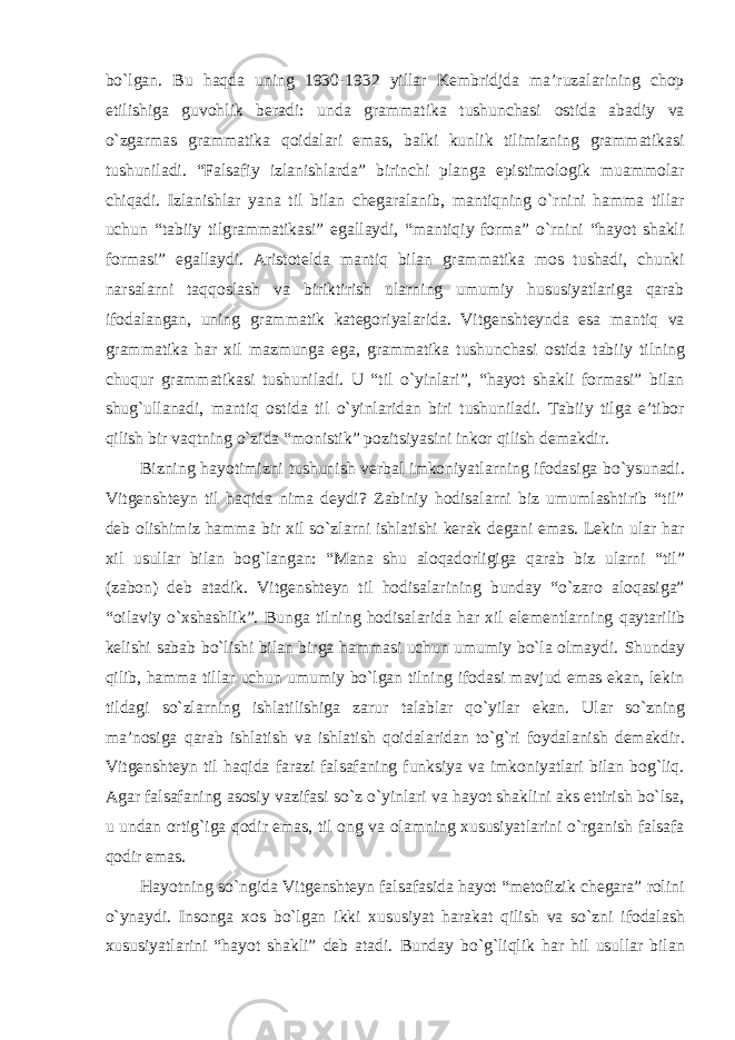 bо`lgan. Bu haqda uning 1930-1932 yillar Kembridjda ma’ruzalarining chop etilishiga guvohlik beradi: unda grammatika tushunchasi ostida abadiy va о`zgarmas grammatika qoidalari emas, balki kunlik tilimizning grammatikasi tushuniladi. “Falsafiy izlanishlarda” birinchi planga epistimologik muammolar chiqadi. Izlanishlar yana til bilan chegaralanib, mantiqning о`rnini hamma tillar uchun “tabiiy tilgrammatikasi” egallaydi, “mantiqiy forma” о`rnini “hayot shakli formasi” egallaydi. Aristotelda mantiq bilan grammatika mos tushadi, chunki narsalarni taqqoslash va biriktirish ularning umumiy hususiyatlariga qarab ifodalangan, uning grammatik kategoriyalarida. Vitgenshteynda esa mantiq va grammatika har xil mazmunga ega, grammatika tushunchasi ostida tabiiy tilning chuqur grammatikasi tushuniladi. U “til о`yinlari”, “hayot shakli formasi” bilan shug`ullanadi, mantiq ostida til о`yinlaridan biri tushuniladi. Tabiiy tilga e’tibor qilish bir vaqtning о`zida “monistik” pozitsiyasini inkor qilish demakdir. Bizning hayotimizni tushunish verbal imkoniyatlarning ifodasiga bо`ysunadi. Vitgenshteyn til haqida nima deydi? Zabiniy hodisalarni biz umumlashtirib “til” deb olishimiz hamma bir xil sо`zlarni ishlatishi kerak degani emas. Lekin ular har xil usullar bilan bog`langan: “Mana shu aloqadorligiga qarab biz ularni “til” (zabon) deb atadik. Vitgenshteyn til hodisalarining bunday “о`zaro aloqasiga” “oilaviy о`xshashlik”. Bunga tilning hodisalarida har xil elementlarning qaytarilib kelishi sabab bо`lishi bilan birga hammasi uchun umumiy bо`la olmaydi. Shunday qilib, hamma tillar uchun umumiy bо`lgan tilning ifodasi mavjud emas ekan, lekin tildagi sо`zlarning ishlatilishiga zarur talablar qо`yilar ekan. Ular sо`zning ma’nosiga qarab ishlatish va ishlatish qoidalaridan tо`g`ri foydalanish demakdir. Vitgenshteyn til haqida farazi falsafaning funksiya va imkoniyatlari bilan bog`liq. Agar falsafaning asosiy vazifasi sо`z о`yinlari va hayot shaklini aks ettirish bо`lsa, u undan ortig`iga qodir emas, til ong va olamning xususiyatlarini о`rganish falsafa qodir emas. Hayotning sо`ngida Vitgenshteyn falsafasida hayot “metofizik chegara” rolini о`ynaydi. Insonga xos bо`lgan ikki xususiyat harakat qilish va sо`zni ifodalash xususiyatlarini “hayot shakli” deb atadi. Bunday bо`g`liqlik har hil usullar bilan 