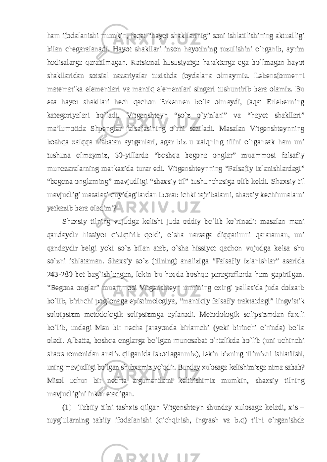 ham ifodalanishi mumkin, faqat “hayot shakllarinig” soni ishlatilishining aktualligi bilan chegaralanadi. Hayot shakllari inson hayotining tuzulishini о`rganib, ayrim hodisalarga qaratilmagan. Ratsional hususiyatga harakterga ega bо`lmagan hayot shakllaridan sotsial nazariyalar tuzishda foydalana olmaymiz. Lebensformenni matematika elementlari va mantiq elementlari singari tushuntirib bera olamiz. Bu esa hayot shakllari hech qachon Erkennen bо`la olmaydi, faqat Erlebenning kategoriyalari bо`ladi. Vitgenshteyn “sо`z о`yinlari” va “hayot shakllari” ma’lumotida Shpengler falsafasining о`rni seziladi. Masalan Vitgenshteynning boshqa xalqqa nisbatan aytganlari, agar biz u xalqning tilini о`rgansak ham uni tushuna olmaymiz, 60-yillarda “boshqa begona onglar” muammosi falsafiy munozaralarning markazida turar edi. Vitgenshteynning “Falsafiy izlanishlardagi” “begona onglarning” mavjudligi “shaxsiy til” tushunchasiga olib keldi. Shaxsiy til mavjudligi masalasi quyidagilardan iborat: ichki tajribalarni, shaxsiy kechinmalarni yetkazib bera oladimi? Shaxsiy tilning vujudga kelishi juda oddiy bо`lib kо`rinadi: masalan meni qandaydir hissiyot qiziqtirib qoldi, о`sha narsaga diqqatimni qarataman, uni qandaydir belgi yoki sо`z bilan atab, о`sha hissiyot qachon vujudga kelsa shu sо`zni ishlataman. Shaxsiy sо`z (tilning) analiziga “Falsafiy izlanishlar” asarida 243-280 bet bag`ishlangan, lekin bu haqda boshqa paragraflarda ham gapirilgan. “Begona onglar” muammosi Vitgenshteyn umrining oxirgi pallasida juda dolzarb bо`lib, birinchi pog`onaga epistimologiya, “mantiqiy falsafiy traktatdagi” lingvistik soloipsizm metodologik solipsizmga aylanadi. Metodologik solipsizmdan farqli bо`lib, undagi Men bir necha jarayonda birlamchi (yoki birinchi о`rinda) bо`la oladi. Albatta, boshqa onglarga bо`lgan munosabat о`rtalikda bо`lib (uni uchinchi shaxs tomonidan analiz qilganida isbotlaganmiz), lekin bizning tilimizni ishlatilishi, uning mavjudligi bо`lgan shubxamiz yо`qdir. Bunday xulosaga kelishimizga nima sabab? Misol uchun bir nechta argumentlarni keltirishimiz mumkin, shaxsiy tilning mavjudligini inkor etadigan. (1) Tabiiy tilni tashxis qilgan Vitgenshteyn shunday xulosaga keladi, xis – tuyg`ularning tabiiy ifodalanishi (qichqirish, ingrash va b.q) tilni о`rganishda 