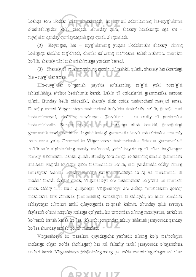 boshqa sо`z ifodasi bilan almashinadi, bu har xil odamlarning his-tuyg`ularini о`xshashligidan kelib chiqadi. Shunday qilib, shaxsiy harakterga ega xis – tuyg`ular qanday qurilayotganligiga qarab о`rganiladi. (2) Keyingisi, his – tuyg`ularning yuqori ifodalanishi shaxsiy tilning borligiga shubha tug`diradi, chunki sо`zning ma’nosini solishtirishimiz mumkin bо`lib, shaxsiy tilni tushunishimizga yordam beradi. (3) Shaxsiy til muammosining asosini til tashkil qiladi, shaxsiy harakterdagi his – tuyg`ular emas. His–tuyg`ular о`rganish paytida sо`zlarning tо`g`ri yoki notо`g`ri ishlatilishiga e’tibor berishimiz kerak. Lekin til qoidalarini grammatika nazorat qiladi. Bunday kelib chiqadiki, shaxsiy tilda qoida tushunchasi mavjud emas. Falsafiy metod Vitgenshteyn tushunchasi bо`yicha deskriktiv bо`lib, falsafa buni tushuntirmaydi, aksincha tasvirlaydi. Tasvirlash – bu oddiy til yordamida tushuntirishdir. Bundan tashqari, shuni inobatga olish kerakki, falsafadagi grammatik tasvirlash bilan lingvistikadagi grammatik tasvirlash о`rtasida umumiy hech narsa yо`q. Grammatika Vitgenshteyn tushunchasida “chuqur grammatika” bо`lib sо`z о`yinlarining asosiy ma’nosini, ya’ni hayotning til bilan bog`langan ramziy sistemasini tashkil qiladi. Bunday tо`xtamga kelishining sababi grammatik analizlar vaqtida topilgan qator tushunchalar bо`lib, ular yordamida oddiy tilning funksiyasi izohlab beradi. Bunday konseptualizatsiya tо`liq va mukammal til modeli tuzildi degani emas, Vitgenshteyn о`z tushunchasi bо`yicha bu mumkin emas. Oddiy tilni taxlil qilayotgan Vitgenshteyn о`z oldiga “mustahkam qobiq” masalasini tark etmaslik (unutmaslik) kerakligini ta’kidlaydi, bu bilan kundalik ishlayotgan tilimizni taxlil qilayotganda tо`qnash kelmiz. Shunday qilib avstriya faylasufi о`zini noqulay xolatga qо`yadi, bir tomondan tilning moxiyatini, tarkibini kо`rsatib berish kerak bо`lsa, ikkinchi tomondan tabiiy ishlatish jarayonida qanday bо`lsa shunday saqlab qolish masalasi. Vitgenshteyn bu masalani quyidagicha yechadi: tilning kо`p ma’noligini inobatga olgan xolda (hohlagan) har xil falsafiy taxlil jarayonida о`zgarishsiz qolishi kerak. Vitgenshteyn falsfasining oxirgi pallasida metodning о`zgarishi bilan 