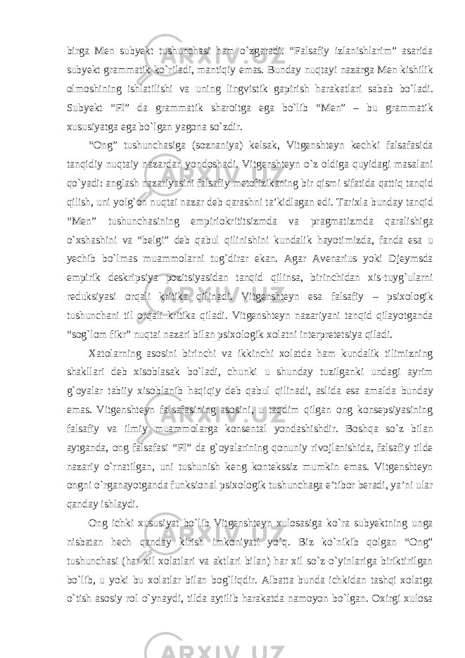 birga Men subyekt tushunchasi ham о`zgaradi. “Falsafiy izlanishlarim” asarida subyekt grammatik kо`riladi, mantiqiy emas. Bunday nuqtayi nazarga Men kishilik olmoshining ishlatilishi va uning lingvistik gapirish harakatlari sabab bо`ladi. Subyekt “FI” da grammatik sharoitga ega bо`lib “Men” – bu grammatik xususiyatga ega bо`lgan yagona sо`zdir. “Ong” tushunchasiga (soznaniya) kelsak, Vitgenshteyn kechki falsafasida tanqidiy nuqtaiy nazardan yondoshadi. Vitgenshteyn о`z oldiga quyidagi masalani qо`yadi: anglash nazariyasini falsafiy metofizikaning bir qismi sifatida qattiq tanqid qilish, uni yolg`on nuqtai nazar deb qarashni ta’kidlagan edi. Tarixla bunday tanqid “Men” tushunchasining empiriokrititsizmda va pragmatizmda qaralishiga о`xshashini va “belgi” deb qabul qilinishini kundalik hayotimizda, fanda esa u yechib bо`lmas muammolarni tug`dirar ekan. Agar Avenarius yoki Djeymsda empirik deskripsiya pozitsiyasidan tanqid qilinsa, birinchidan xis-tuyg`ularni reduksiyasi orqali kritika qilinadi. Vitgenshteyn esa falsafiy – psixologik tushunchani til orqali kritika qiladi. Vitgenshteyn nazariyani tanqid qilayotganda “sog`lom fikr” nuqtai nazari bilan psixologik xolatni interpretetsiya qiladi. Xatolarning asosini birinchi va ikkinchi xolatda ham kundalik tilimizning shakllari deb xisoblasak bо`ladi, chunki u shunday tuzilganki undagi ayrim g`oyalar tabiiy xisoblanib haqiqiy deb qabul qilinadi, aslida esa amalda bunday emas. Vitgenshteyn falsafasining asosini, u taqdim qilgan ong konsepsiyasining falsafiy va ilmiy muammolarga konsental yondashishdir. Boshqa sо`z bilan aytganda, ong falsafasi “FI” da g`oyalarining qonuniy rivojlanishida, falsafiy tilde nazariy о`rnatilgan, uni tushunish keng kontekssiz mumkin emas. Vitgenshteyn ongni о`rganayotganda funksional psixologik tushunchaga e’tibor beradi, ya’ni ular qanday ishlaydi. Ong ichki xususiyat bо`lib Vitgenshteyn xulosasiga kо`ra subyektning unga nisbatan hech qanday kirish imkoniyati yо`q. Biz kо`nikib qolgan “Ong” tushunchasi (har xil xolatlari va aktlari bilan) har xil sо`z о`yinlariga biriktirilgan bо`lib, u yoki bu xolatlar bilan bog`liqdir. Albatta bunda ichkidan tashqi xolatga о`tish asosiy rol о`ynaydi, tilda aytilib harakatda namoyon bо`lgan. Oxirgi xulosa 