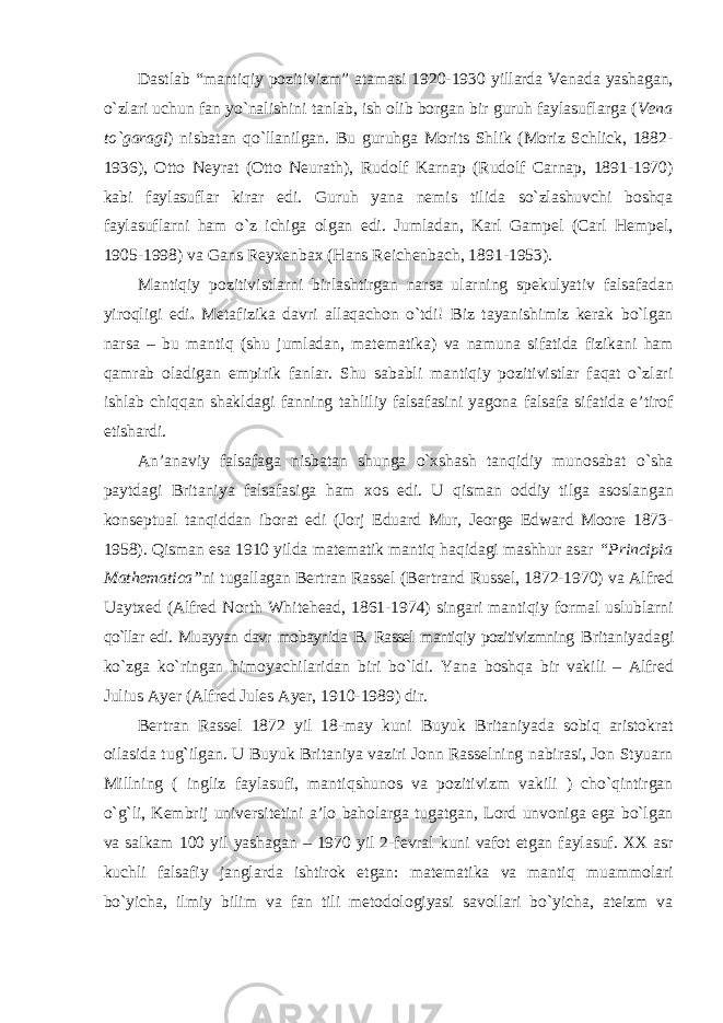 Dastlab “mantiqiy pozitivizm” atamasi 1920-1930 yillarda Venada yashagan, o`zlari uchun fan yo`nalishini tanlab, ish olib borgan bir guruh faylasuflarga ( Vena to`garagi ) nisbatan qo`llanilgan. Bu guruhga Morits Shlik (Moriz Schlick, 1882- 1936), Otto Neyrat (Otto Neurath), Rudolf Karnap (Rudolf Carnap, 1891-1970) kabi faylasuflar kirar edi. Guruh yana nemis tilida so`zlashuvchi boshqa faylasuflarni ham o`z ichiga olgan edi. Jumladan, Karl Gampel (Carl Hempel, 1905-1998) va Gans Reyxenbax (Hans Reichenbach, 1891-1953). Mantiqiy pozitivistlarni birlashtirgan narsa ularning spekulyativ falsafadan yiroqligi edi . Metafizika davri allaqachon o`tdi! Biz tayanishimiz kerak bo`lgan narsa – bu mantiq (shu jumladan, matematika) va namuna sifatida fizikani ham qamrab oladigan empirik fanlar. Shu sababli mantiqiy pozitivistlar faqat o`zlari ishlab chiqqan shakldagi fanning tahliliy falsafasini yagona falsafa sifatida e’tirof etishardi. An’anaviy falsafaga nisbatan shunga o`xshash tanqidiy munosabat o`sha paytdagi Britaniya falsafasiga ham xos edi. U qisman oddiy tilga asoslangan konseptual tanqiddan iborat edi (Jorj Eduard Mur, Jeorge Edward Moore 1873- 1958). Qisman esa 1910 yilda matematik mantiq haqidagi mashhur asar “Principia Mathematica” ni tugallagan Bertran Rassel (Bertrand Russel, 1872-1970) va Alfred Uaytxed (Alfred North Whitehead, 1861-1974) singari mantiqiy formal uslublarni qo`llar edi. Muayyan davr mobaynida B. Rassel mantiqiy pozitivizmning Britaniyadagi ko`zga ko`ringan himoyachilaridan biri bo`ldi. Yana boshqa bir vakili – Alfred Julius Ayer (Alfred Jules Ayer, 1910-1989) dir. Bertran Rassel 1872 yil 18-may kuni Buyuk Britaniyada sobiq aristokrat oilasida tug ` ilgan. U Buyuk Britaniya vaziri Jonn Rasselning nabirasi, Jon Styuarn Millning ( ingliz faylasufi, mantiqshunos va pozitivizm vakili ) chо`qintirgan о`g`li, Kembrij universitetini a’lo baholarga tugatgan, Lord unvoniga ega bо`lgan va salkam 100 yil yashagan – 1970 yil 2-fevral kuni vafot etgan faylasuf. XX asr kuchli falsafiy janglarda ishtirok etgan: matematika va mantiq muammolari bо`yicha, ilmiy bilim va fan tili metodologiyasi savollari bо`yicha, ateizm va 