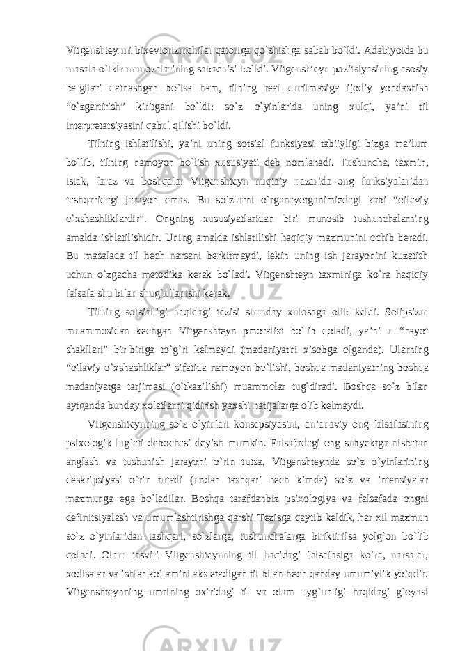 Vitgenshteynni bixeviorizmchilar qatoriga qо`shishga sabab bо`ldi. Adabiyotda bu masala о`tkir munozalarining sabachisi bо`ldi. Vitgenshteyn pozitsiyasining asosiy belgilari qatnashgan bо`lsa ham, tilning real qurilmasiga ijodiy yondashish “о`zgartirish” kiritgani bо`ldi: sо`z о`yinlarida uning xulqi, ya’ni til interpretatsiyasini qabul qilishi bо`ldi. Tilning ishlatilishi, ya’ni uning sotsial funksiyasi tabiiyligi bizga ma’lum bо`lib, tilning namoyon bо`lish xususiyati deb nomlanadi. Tushuncha, taxmin, istak, faraz va boshqalar Vitgenshteyn nuqtaiy nazarida ong funksiyalaridan tashqaridagi jarayon emas. Bu sо`zlarni о`rganayotganimizdagi kabi “oilaviy о`xshashliklardir”. Ongning xususiyatlaridan biri munosib tushunchalarning amalda ishlatilishidir. Uning amalda ishlatilishi haqiqiy mazmunini ochib beradi. Bu masalada til hech narsani berkitmaydi, lekin uning ish jarayonini kuzatish uchun о`zgacha metodika kerak bо`ladi. Vitgenshteyn taxminiga kо`ra haqiqiy falsafa shu bilan shug`ullanishi kerak. Tilning sotsialligi haqidagi tezisi shunday xulosaga olib keldi. Solipsizm muammosidan kechgan Vitgenshteyn pmoralist bо`lib qoladi, ya’ni u “hayot shakllari” bir-biriga tо`g`ri kelmaydi (madaniyatni xisobga olganda). Ularning “oilaviy о`xshashliklar” sifatida namoyon bо`lishi, boshqa madaniyatning boshqa madaniyatga tarjimasi (о`tkazilishi) muammolar tug`diradi. Boshqa sо`z bilan aytganda bunday xolatlarni qidirish yaxshi natijalarga olib kelmaydi. Vitgenshteynning sо`z о`yinlari konsepsiyasini, an’anaviy ong falsafasining psixologik lug`ati debochasi deyish mumkin. Falsafadagi ong subyektga nisbatan anglash va tushunish jarayoni о`rin tutsa, Vitgenshteynda sо`z о`yinlarining deskripsiyasi о`rin tutadi (undan tashqari hech kimda) sо`z va intensiyalar mazmunga ega bо`ladilar. Boshqa tarafdanbiz psixologiya va falsafada ongni definitsiyalash va umumlashtirishga qarshi Tezisga qaytib keldik, har xil mazmun sо`z о`yinlaridan tashqari, sо`zlarga, tushunchalarga biriktirilsa yolg`on bо`lib qoladi. Olam tasviri Vitgenshteynning til haqidagi falsafasiga kо`ra, narsalar, xodisalar va ishlar kо`lamini aks etadigan til bilan hech qanday umumiylik yо`qdir. Vitgenshteynning umrining oxiridagi til va olam uyg`unligi haqidagi g`oyasi 