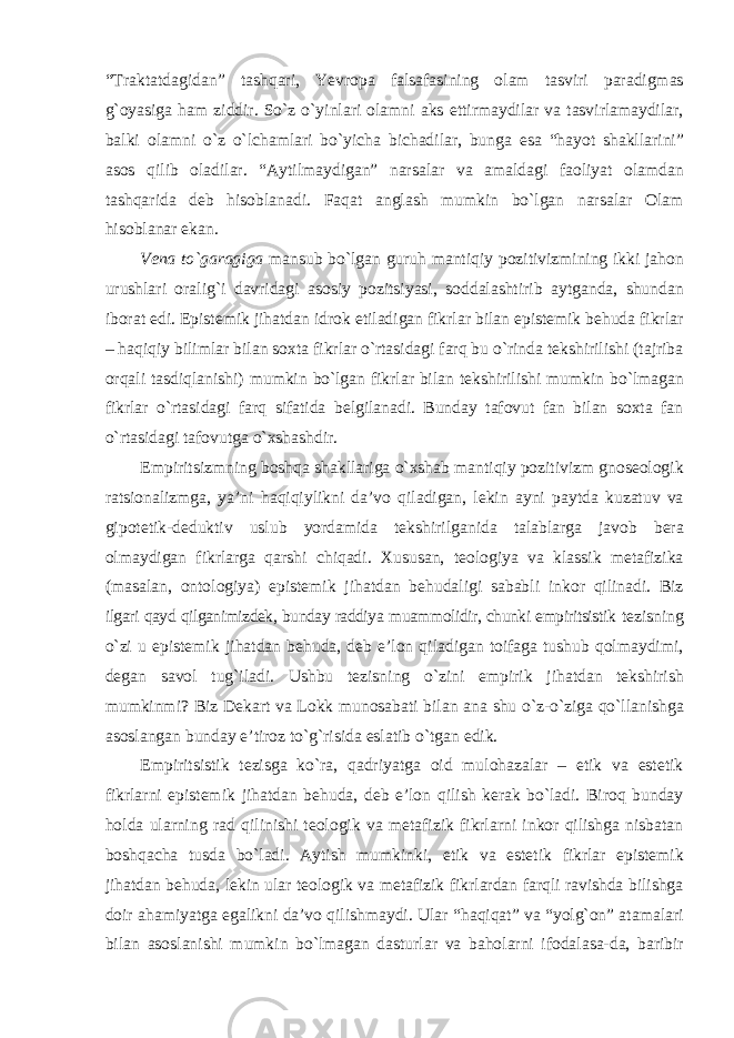 “Traktatdagidan” tashqari, Yevropa falsafasining olam tasviri paradigmas g`oyasiga ham ziddir. Sо`z о`yinlari olamni aks ettirmaydilar va tasvirlamaydilar, balki olamni о`z о`lchamlari bо`yicha bichadilar, bunga esa “hayot shakllarini” asos qilib oladilar. “Aytilmaydigan” narsalar va amaldagi faoliyat olamdan tashqarida deb hisoblanadi. Faqat anglash mumkin bо`lgan narsalar Olam hisoblanar ekan. Vena to`garagiga mansub bo`lgan guruh mantiqiy pozitivizmining ikki jahon urushlari oralig`i davridagi asosiy pozitsiyasi, soddalashtirib aytganda, shundan iborat edi. Epistemik jihatdan idrok etiladigan fikrlar bilan epistemik behuda fikrlar – haqiqiy bilimlar bilan soxta fikrlar o`rtasidagi farq bu o`rinda tekshirilishi (tajriba orqali tasdiqlanishi) mumkin bo`lgan fikrlar bilan tekshirilishi mumkin bo`lmagan fikrlar o`rtasidagi farq sifatida belgilanadi. Bunday tafovut fan bilan soxta fan o`rtasidagi tafovutga o`xshashdir. Empiritsizmning boshqa shakllariga o`xshab mantiqiy pozitivizm gnoseologik ratsionalizmga, ya’ni haqiqiylikni da’vo qiladigan, lekin ayni paytda kuzatuv va gipotetik-deduktiv uslub yordamida tekshirilganida talablarga javob bera olmaydigan fikrlarga qarshi chiqadi. Xususan, teologiya va klassik metafizika (masalan, ontologiya) epistemik jihatdan behudaligi sababli inkor qilinadi. Biz ilgari qayd qilganimizdek, bunday raddiya muammolidir, chunki empiritsistik tezisning o`zi u epistemik jihatdan behuda, deb e’lon qiladigan toifaga tushub qolmaydimi, degan savol tug`iladi. Ushbu tezisning o`zini empirik jihatdan tekshirish mumkinmi? Biz Dekart va Lokk munosabati bilan ana shu o`z-o`ziga qo`llanishga asoslangan bunday e’tiroz to`g`risida eslatib o`tgan edik. Empiritsistik tezisga ko`ra, qadriyatga oid mulohazalar – etik va estetik fikrlarni epistemik jihatdan behuda, deb e’lon qilish kerak bo`ladi. Biroq bunday holda ularning rad qilinishi teologik va metafizik fikrlarni inkor qilishga nisbatan boshqacha tusda bo`ladi. Aytish mumkinki, etik va estetik fikrlar epistemik jihatdan behuda, lekin ular teologik va metafizik fikrlardan farqli ravishda bilishga doir ahamiyatga egalikni da’vo qilishmaydi. Ular “haqiqat” va “yolg`on” atamalari bilan asoslanishi mumkin bo`lmagan dasturlar va baholarni ifodalasa-da, baribir 