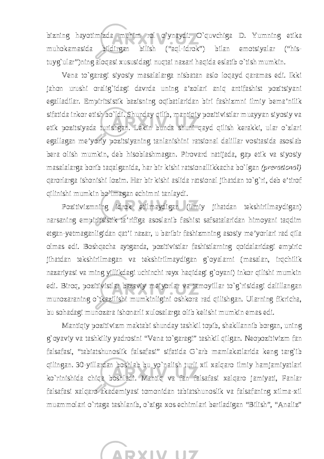 bizning hayotimizda muhim rol o`ynaydi. O`quvchiga D. Yumning etika muhokamasida bildirgan bilish (“aql-idrok”) bilan emotsiyalar (“his- tuyg`ular”)ning aloqasi xususidagi nuqtai nazari haqida eslatib o`tish mumkin. Vena to`garagi siyosiy masalalarga nisbatan aslo loqayd qaramas edi. Ikki jahon urushi oralig`idagi davrda uning a’zolari aniq antifashist pozitsiyani egalladilar. Empiritsistik bazisning oqibatlaridan biri fashizmni ilmiy bema’nilik sifatida inkor etish bo`ldi. Shunday qilib, mantiqiy pozitivistlar muayyan siyosiy va etik pozitsiyada turishgan. Lekin bunda shuni qayd qilish kerakki, ular o`zlari egallagan me’yoriy pozitsiyaning tanlanishini ratsional dalillar vositasida asoslab bera olish mumkin, deb hisoblashmagan. Pirovard natijada, gap etik va siyosiy masalalarga borib taqalganida, har bir kishi ratsionallikkacha bo`lgan (prerational) qarorlarga ishonishi lozim. Har bir kishi aslida ratsional jihatdan to`g`ri, deb e’tirof qilinishi mumkin bo`lmagan echimni tanlaydi. Pozitivizmning idrok etilmaydigan (ilmiy jihatdan tekshirilmaydigan) narsaning empiritsistik ta’rifiga asoslanib fashist safsatalaridan himoyani taqdim etgan-yetmaganligidan qat’i nazar, u baribir fashizmning asosiy me’yorlari rad qila olmas edi. Boshqacha aytganda, pozitivistlar fashistlarning qoidalaridagi empiric jihatdan tekshirilmagan va tekshirilmaydigan g`oyalarni (masalan, irqchilik nazariyasi va ming yillikdagi uchinchi reyx haqidagi g`oyani) inkor qilishi mumkin edi. Biroq, pozitivistlar bazaviy me’yorlar va tamoyillar to`g`risidagi dalillangan munozaraning o`tkazilishi mumkinligini oshkora rad qilishgan. Ularning fikricha, bu sohadagi munozara ishonarli xulosalarga olib kelishi mumkin emas edi. Mantiqiy pozitivizm maktabi shunday tashkil topib, shakllannib borgan, uning g`oyaviy va tashkiliy yadrosini “Vena to`garagi” tashkil qilgan. Neopozitivizm fan falsafasi, “tabiatshunoslik falsafasi” sifatida G`arb mamlakatlarida keng targ`ib qilingan. 30-yillardan boshlab bu yo`nalish turli xil xalqaro ilmiy hamjamiyatlari ko`rinishida chiqa boshladi. Mantiq va fan falsafasi xalqaro jamiyati, Fanlar falsafasi xalqaro akademiyasi tomonidan tabiatshunoslik va falsafaning xilma-xil muammolari o`rtaga tashlanib, o`ziga xos echimlari beriladigan “Bilish”, “Analiz” 