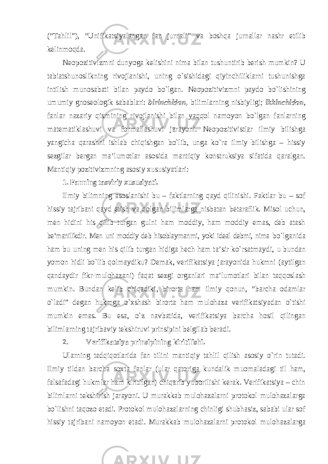 (“Tahlil”), “Unifikatsiyalangan fan jurnali” va boshqa jurnallar nashr etilib kelinmoqda. Neopozitivizmni dunyoga kelishini nima bilan tushuntirib berish mumkin? U tabiatshunoslikning rivojlanishi, uning o`sishidagi qiyinchiliklarni tushunishga intilish munosabati bilan paydo bo`lgan. Neopozitivizmni paydo bo`lishining umumiy gnoseologik sabablari: birinchidan, bilimlarning nisbiyligi; ikkinchidan , fanlar nazariy qismining rivojlanishi bilan yaqqol namoyon bo`lgan fanlarning matematiklashuvi va formallashuvi jarayoni. Neopozitivistlar ilmiy bilishga yangicha qarashni ishlab chiqishgan bo`lib, unga ko`ra ilmiy bilishga – hissiy sezgilar bergan ma’lumotlar asosida mantiqiy konstruksiya sifatida qaralgan. Mantiqiy pozitivizmning asosiy xususiyatlari: 1. Fanning tasviriy xususiyati. Ilmiy bilimning asoslanishi bu – faktlarning qayd qilinishi. Faktlar bu – sof hissiy tajribani qayd etish va qolgan bilimlarga nisbatan betaraflik. Misol uchun, men hidini his qilib turgan gulni ham moddiy, ham moddiy emas, deb atash be’manilikdir. Men uni moddiy deb hisoblaymanmi, yoki ideal debmi, nima bo`lganida ham bu uning men his qilib turgan hidiga hech ham ta’sir ko`rsatmaydi, u bundan yomon hidli bo`lib qolmaydiku? Demak, verifikatsiya jarayonida hukmni (aytilgan qandaydir fikr-mulohazani) faqat sezgi organlari ma’lumotlari bilan taqqoslash mumkin. Bundan kelib chiqadiki, birorta ham ilmiy qonun, “barcha odamlar o`ladi” degan hukmga o`xshash birorta ham mulohaza verifikatsiyadan o`tishi mumkin emas. Bu esa, o`z navbatida, verifikatsiya barcha hosil qilingan bilimlarning tajribaviy tekshiruvi prinsipini belgilab beradi. 2. Verifikatsiya prinsipining kiritilishi. Ularning tadqiqotlarida fan tilini mantiqiy tahlil qilish asosiy o`rin tutadi. Ilmiy tildan barcha soxta fanlar (ular qatoriga kundalik muomaladagi til ham, falsafadagi hukmlar ham kiritilgan) chiqarib yuborilishi kerak. Verifikatsiya – chin bilimlarni tekshirish jarayoni. U murakkab mulohazalarni protokol mulohazalarga bo`lishni taqozo etadi. Protokol mulohazalarning chinligi shubhasiz, sababi ular sof hissiy tajribani namoyon etadi. Murakkab mulohazalarni protokol mulohazalarga 