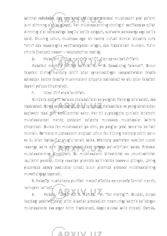 keltirish reduksiya, deb nomlanadi. Mulohaza protokol mulohazami yoki yo`qmi buni olimning o`zi belgilaydi. Fan mulohazalarining chinligini verifikatsiya qilish olimning o`zi baholashiga bog`liq bo`lib qolgach, sub’ektiv xarakterga ega bo`lib qoldi. Shuning uchun, mulohaza agar bir nechta nufuzli olimlar birlashib turib “chin” deb topsalargina verifikatsiyadan o`tgan, deb hisoblanishi mumkin. Ya’ni chinlik (haqiqat) mezoni – tadqiqotchilar roziligi. 3. Falsafani tilning mantiqiy tahlili bilan aynanlashtirilishi. Falsafani mantiqiy tahlilga keltirish bu – B. Rasselning “xizmati”. Butun falsafani tilning mantiqiy tahlili bilan aynanlashtirgan neopozitivistlar falsafa sohasidan barcha falsafiy muammolarni chiqarib tashlashadi va shu bilan falsafani deyarli yo`qqa chiqarishadi. 4. Ideal tilni shakllantirish. Kundalik oddiy til ko`plab chalkashliklar va yanglish fikrlarga olib keladi, deb hisoblashadi. Bunga barham berish uchun, har qanday chalkashliklar va yanglishishlardan saqlovchi ideal tilni shakllantirish zarur. Fan tili quyidagicha quriladi: birlamchi mulohazalardan mantiq qoidalari bo`yicha murakkab mulohazalar keltirib chiqariladi. Bunda fan mulohazalari yo chin, yo yolg`on yoki bema’no bo`lishi mumkin. Be’mano mulohazalarni aniqlash uchun fan tilining mantiqiy tahlili zarur va bu bilan faylasuflar shug`ullanishi kerak. Mantiqiy pozitivizm vakillari nuqtai nazariga ko`ra olim faoliyati asosan ikki narsaga yo`naltirilishi kerak: Protokol mulohazalarning o`rnatilishi; Bu mulohazalarni birlashtirish va umumlashtirish usullarini yaratish. Ilmiy nazariya piramida ko`rinishida tasavvur qilingan. Uning yuqorisida asosiy postulatlar turadi; butun piramida protokol mulohazalarning muvofiqligiga tayanadi. 5. Falsafiy mushohada yuritish metodi sifatida zamonaviy formal mantiq namoyon bo`ladi. 1. Falsafa, - degan edi R. Karnap, - bu “fan mantig`i”. Bundan, dunyo haqidagi pozitiv (ijobiy) bilim kuzatish protokollari mazmuniga keltirib bo`ladigan mulohazalarda aks etgan bilim hisoblanadi, degan xulosa kelib chiqadi. Demak, 