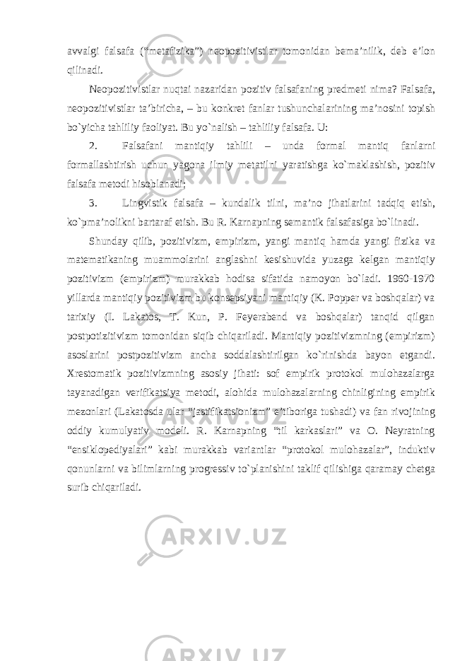 avvalgi falsafa (“metafizika”) neopozitivistlar tomonidan bema’nilik, deb e’lon qilinadi. Neopozitivistlar nuqtai nazaridan pozitiv falsafaning predmeti nima? Falsafa, neopozitivistlar ta’biricha, – bu konkret fanlar tushunchalarining ma’nosini topish bo`yicha tahliliy faoliyat. Bu yo`nalish – tahliliy falsafa. U: 2. Falsafani mantiqiy tahlili – unda formal mantiq fanlarni formallashtirish uchun yagona ilmiy metatilni yaratishga ko ` maklashish , pozitiv falsafa metodi hisoblanadi ; 3. Lingvistik falsafa – kundalik tilni , ma ’ no jihatlarini tadqiq etish , ko ` pma ’ nolikni bartaraf etish . Bu R. Karnapning semantik falsafasiga bo`linadi. Shunday qilib, pozitivizm, empirizm, yangi mantiq hamda yangi fizika va matematikaning muammolarini anglashni kesishuvida yuzaga kelgan mantiqiy pozitivizm (empirizm) murakkab hodisa sifatida namoyon bo`ladi. 1960-1970 yillarda mantiqiy pozitivizm bu konsepsiyani mantiqiy (K. Popper va boshqalar) va tarixiy (I. Lakatos, T. Kun, P. Feyerabend va boshqalar) tanqid qilgan postpotizitivizm tomonidan siqib chiqariladi. Mantiqiy pozitivizmning (empirizm) asoslarini postpozitivizm ancha soddalashtirilgan ko`rinishda bayon etgandi. Xrestomatik pozitivizmning asosiy jihati: sof empirik protokol mulohazalarga tayanadigan verifikatsiya metodi, alohida mulohazalarning chinligining empirik mezonlari (Lakatosda ular “jastifikatsionizm” e’tiboriga tushadi) va fan rivojining oddiy kumulyativ modeli. R. Karnapning “til karkaslari” va O. Neyratning “ensiklopediyalari” kabi murakkab variantlar “protokol mulohazalar”, induktiv qonunlarni va bilimlarning progressiv to`planishini taklif qilishiga qaramay chetga surib chiqariladi. 