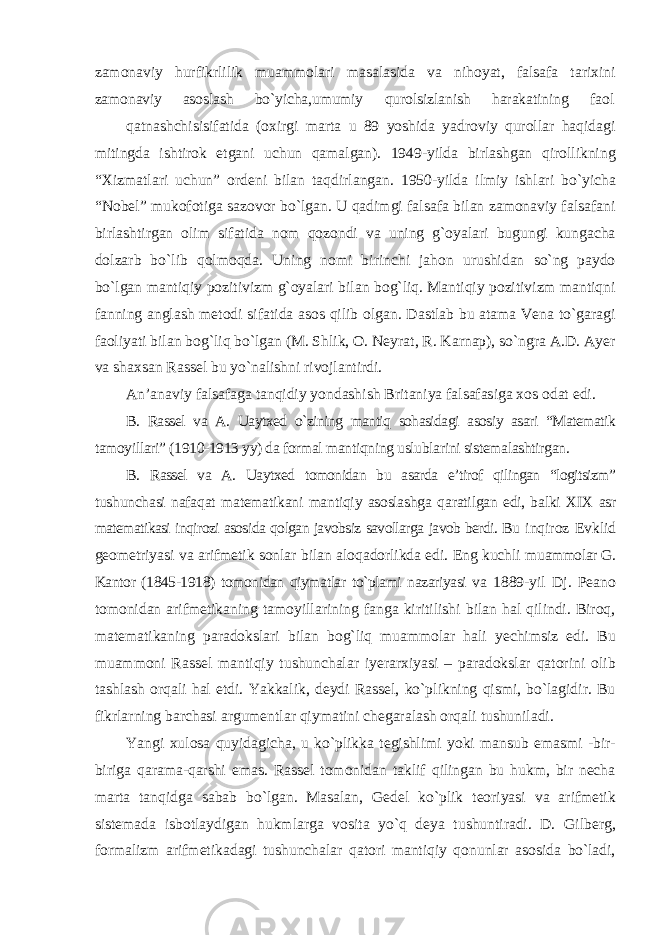 zamonaviy hurfikrlilik muammolari masalasida va nihoyat, falsafa tarixini zamonaviy asoslash bо`yicha,umumiy qurolsizlanish harakatining faol qatnashchisisifatida (oxirgi marta u 89 yoshida yadroviy qurollar haqidagi mitingda ishtirok etgani uchun qamalgan). 1949-yilda birlashgan qirollikning “Xizmatlari uchun” ordeni bilan taqdirlangan. 1950-yilda ilmiy ishlari bо`yicha “Nobel” mukofotiga sazovor bо`lgan. U qadimgi falsafa bilan zamonaviy falsafani birlashtirgan olim sifatida nom qozondi va uning g`oyalari bugungi kungacha dolzarb bо`lib qolmoqda. Uning nomi birinchi jahon urushidan sо`ng paydo bо`lgan mantiqiy pozitivizm g`oyalari bilan bog`liq. Mantiqiy pozitivizm mantiqni fanning anglash metodi sifatida asos qilib olgan. Dastlab bu atama Vena tо`garagi faoliyati bilan bog`liq bо`lgan (M. Shlik, O. Neyrat, R. Karnap), sо`ngra A.D. Ayer va shaxsan Rassel bu yо`nalishni rivojlantirdi. An’anaviy falsafaga tanqidiy yondashish Britaniya falsafasiga xos odat edi. B. Rassel va A. Uaytxed о`zining mantiq sohasidagi asosiy asari “Matematik tamoyillari” (1910-1913 yy) da formal mantiqning uslublarini sistemalashtirgan. B. Rassel va A. Uaytxed tomonidan bu asarda e’tirof qilingan “logitsizm” tushunchasi nafaqat matematikani mantiqiy asoslashga qaratilgan edi, balki XIX asr matematikasi inqirozi asosida qolgan javobsiz savollarga javob berdi. Bu inqiroz Evklid geometriyasi va arifmetik sonlar bilan aloqadorlikda edi. Eng kuchli muammolar G. Kantor (1845-1918) tomonidan qiymatlar tо`plami nazariyasi va 1889-yil Dj. Peano tomonidan arifmetikaning tamoyillarining fanga kiritilishi bilan hal qilindi. Biroq, matematikaning paradokslari bilan bog`liq muammolar hali yechimsiz edi. Bu muammoni Rassel mantiqiy tushunchalar iyerarxiyasi – paradokslar qatorini olib tashlash orqali hal etdi. Yakkalik, deydi Rassel, kо`plikning qismi, bо`lagidir. Bu fikrlarning barchasi argumentlar qiymatini chegaralash orqali tushuniladi. Yangi xulosa quyidagicha, u kо`plikka tegishlimi yoki mansub emasmi -bir- biriga qarama-qarshi emas. Rassel tomonidan taklif qilingan bu hukm, bir necha marta tanqidga sabab bо`lgan. Masalan, Gedel kо`plik teoriyasi va arifmetik sistemada isbotlaydigan hukmlarga vosita yо`q deya tushuntiradi. D. Gilberg, formalizm arifmetikadagi tushunchalar qatori mantiqiy qonunlar asosida bо`ladi, 