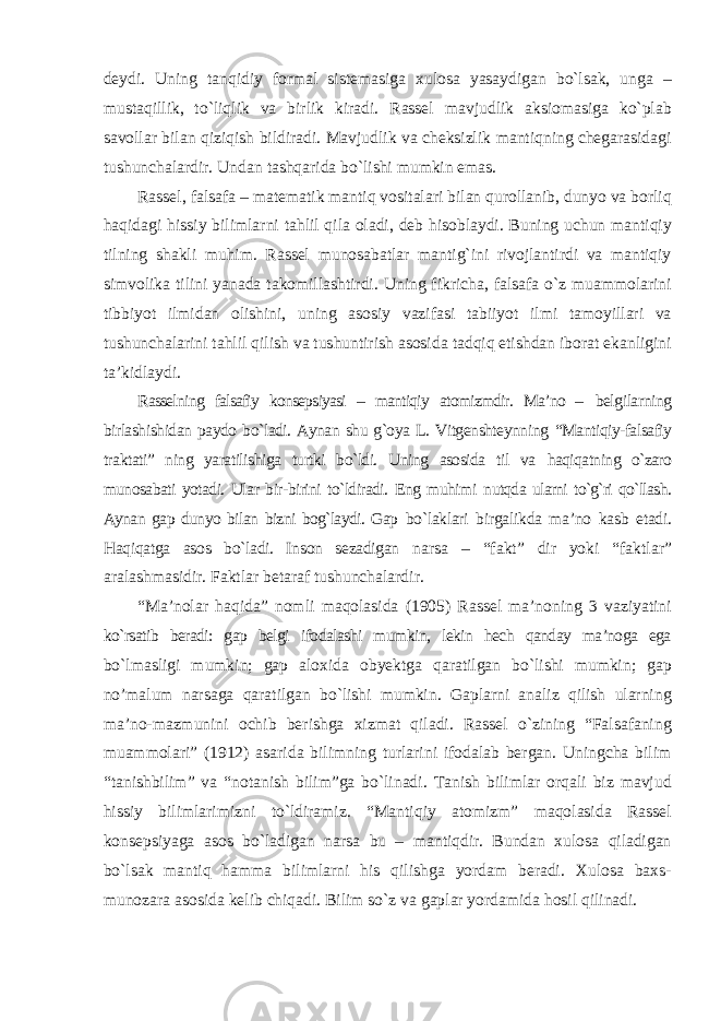 deydi. Uning tanqidiy formal sistemasiga xulosa yasaydigan bо`lsak, unga – mustaqillik, tо`liqlik va birlik kiradi. Rassel mavjudlik aksiomasiga kо`plab savollar bilan qiziqish bildiradi. Mavjudlik va cheksizlik mantiqning chegarasidagi tushunchalardir. Undan tashqarida bо`lishi mumkin emas. Rassel, falsafa – matematik mantiq vositalari bilan qurollanib, dunyo va borliq haqidagi hissiy bilimlarni tahlil qila oladi, deb hisoblaydi. Buning uchun mantiqiy tilning shakli muhim. Rassel munosabatlar mantig`ini rivojlantirdi va mantiqiy simvolika tilini yanada takomillashtirdi. Uning fikricha, falsafa о`z muammolarini tibbiyot ilmidan olishini, uning asosiy vazifasi tabiiyot ilmi tamoyillari va tushunchalarini tahlil qilish va tushuntirish asosida tadqiq etishdan iborat ekanligini ta’kidlaydi. Rasselning falsafiy konsepsiyasi – mantiqiy atomizmdir. Ma’no – belgilarning birlashishidan paydo bо`ladi. Aynan shu g`oya L. Vitgenshteynning “Mantiqiy-falsafiy traktati” ning yaratilishiga turtki bо`ldi. Uning asosida til va haqiqatning о`zaro munosabati yotadi. Ular bir-birini tо`ldiradi. Eng muhimi nutqda ularni tо`g`ri qо`llash. Aynan gap dunyo bilan bizni bog`laydi. Gap bо`laklari birgalikda ma’no kasb etadi. Haqiqatga asos bо`ladi. Inson sezadigan narsa – “fakt” dir yoki “faktlar” aralashmasidir. Faktlar betaraf tushunchalardir. “Ma’nolar haqida” nomli maqolasida (1905) Rassel ma’noning 3 vaziyatini kо`rsatib beradi: gap belgi ifodalashi mumkin, lekin hech qanday ma’noga ega bо`lmasligi mumkin; gap aloxida obyektga qaratilgan bо`lishi mumkin; gap no’malum narsaga qaratilgan bо`lishi mumkin. Gaplarni analiz qilish ularning ma’no-mazmunini ochib berishga xizmat qiladi. Rassel о`zining “Falsafaning muammolari” (1912) asarida bilimning turlarini ifodalab bergan. Uningcha bilim “tanishbilim” va “notanish bilim”ga bо`linadi. Tanish bilimlar orqali biz mavjud hissiy bilimlarimizni tо`ldiramiz. “Mantiqiy atomizm” maqolasida Rassel konsepsiyaga asos bо`ladigan narsa bu – mantiqdir. Bundan xulosa qiladigan bо`lsak mantiq hamma bilimlarni his qilishga yordam beradi. Xulosa baxs- munozara asosida kelib chiqadi. Bilim sо`z va gaplar yordamida hosil qilinadi. 