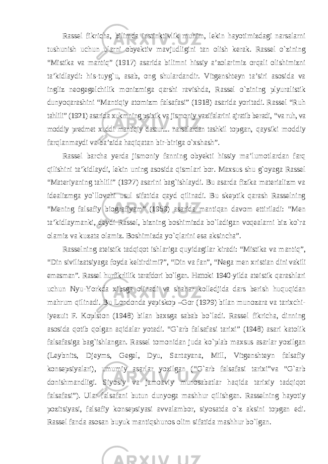 Rassel fikricha, bilimda instinktivlik muhim, lekin hayotimizdagi narsalarni tushunish uchun ularni obyektiv mavjudligini tan olish kerak. Rassel о`zining “Mistika va mantiq” (1917) asarida bilimni hissiy a’zolarimiz orqali olishimizni ta’kidlaydi: his-tuyg`u, asab, ong shulardandir. Vitgenshteyn ta’siri asosida va ingliz neogegelchilik monizmiga qarshi ravishda, Rassel о`zining plyuralistik dunyoqarashini “Mantiqiy atomizm falsafasi” (1918) asarida yoritadi. Rassel “Ruh tahlili” (1921) asarida xukmning psixik va jismoniy vazifalarini ajratib beradi, “ va ruh, va moddiy predmet xuddi mantiqiy dastur.... narsalardan tashkil topgan, qaysiki moddiy farqlanmaydi va ba’zida haqiqatan bir-biriga о`xshash”. Rassel barcha yerda jismoniy fanning obyekti hissiy ma’lumotlardan farq qilishini ta’kidlaydi, lekin uning asosida qismlari bor. Maxsus shu g`oyaga Rassel “Materiyaning tahlili” (1927) asarini bag`ishlaydi. Bu asarda fizika materializm va idealizmga yо`llovchi usul sifatida qayd qilinadi. Bu skeptik qarash Rasselning “Mening falsafiy biografiyam” (1959) asarida mantiqan davom ettiriladi: “Men ta’kidlaymanki, deydi Rassel, bizning boshimizda bо`ladigan voqealarni biz kо`ra olamiz va kuzata olamiz. Boshimizda yо`qlarini esa aksincha”. Rasselning ateistik tadqiqot ishlariga quyidagilar kiradi: “Mistika va mantiq”, “Din sivilizatsiyaga foyda keltirdimi?”, “Din va fan”, “Nega men xristian dini vakili emasman”. Rassel hurfikrlilik tarafdori bо`lgan. Hattoki 1940-yilda ateistik qarashlari uchun Nyu-Yorkda xibsga olinadi va shahar kolledjida dars berish huquqidan mahrum qilinadi. Bu Londonda yepiskop –Gor (1929) bilan munozara va tarixchi- iyezuit F. Koplston (1948) bilan baxsga sabab bо`ladi. Rassel fikricha, dinning asosida qotib qolgan aqidalar yotadi. “G`arb falsafasi tarixi” (1948) asari katolik falsafasiga bag`ishlangan. Rassel tomonidan juda kо`plab maxsus asarlar yozilgan (Leybnits, Djeyms, Gegel, Dyu, Santayana, Mill, Vitgenshteyn falsafiy konsepsiyalari), umumiy asarlar yozilgan (“G`arb falsafasi tarixi”va “G`arb donishmandligi. Siyosiy va jamoaviy munosabatlar haqida tarixiy tadqiqot falsafasi”). Ular falsafani butun dunyoga mashhur qilishgan. Rasselning hayotiy pozitsiyasi, falsafiy konsepsiyasi avvalambor, siyosatda о`z aksini topgan edi. Rassel fanda asosan buyuk mantiqshunos olim sifatida mashhur bо`lgan. 