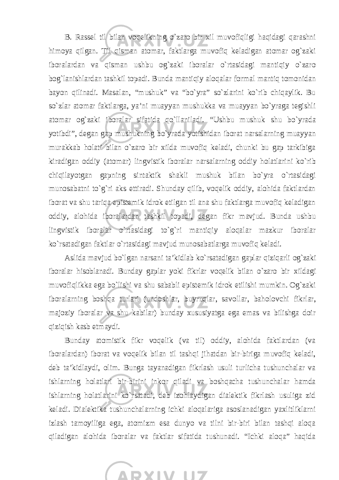 B. Rassel til bilan voqelikning o`zaro bir xil muvofiqligi haqidagi qarashni himoya qilgan. Til qisman atomar, faktlarga muvofiq keladigan atomar og`zaki iboralardan va qisman ushbu og`zaki iboralar o`rtasidagi mantiqiy o`zaro bog`lanishlardan tashkil topadi. Bunda mantiqiy aloqalar formal mantiq tomonidan bayon qilinadi. Masalan, “mushuk” va “bo`yra” so`zlarini ko`rib chiqaylik. Bu so`zlar atomar faktlarga, ya’ni muayyan mushukka va muayyan bo`yraga tegishli atomar og`zaki iboralar sifatida qo`llaniladi. “Ushbu mushuk shu bo`yrada yotibdi”, degan gap mushukning bo`yrada yotishidan iborat narsalarning muayyan murakkab holati bilan o`zaro bir xilda muvofiq keladi, chunki bu gap tarkibiga kiradigan oddiy (atomar) lingvistik iboralar narsalarning oddiy holatlarini ko`rib chiqilayotgan gapning sintaktik shakli mushuk bilan bo`yra o`rtasidagi munosabatni to`g`ri aks ettiradi. Shunday qilib, voqelik oddiy, alohida faktlardan iborat va shu tariqa epistemik idrok etilgan til ana shu faktlarga muvofiq keladigan oddiy, alohida iboralardan tashkil topadi, degan fikr mavjud. Bunda ushbu lingvistik iboralar o`rtasidagi to`g`ri mantiqiy aloqalar mazkur iboralar ko`rsatadigan faktlar o`rtasidagi mavjud munosabatlarga muvofiq keladi. Aslida mavjud bo`lgan narsani ta’kidlab ko`rsatadigan gaplar qiziqarli og`zaki iboralar hisoblanadi. Bunday gaplar yoki fikrlar voqelik bilan o`zaro bir xildagi muvofiqlikka ega bo`lishi va shu sababli epistemik idrok etilishi mumkin. Og`zaki iboralarning boshqa turlari (undoshlar, buyruqlar, savollar, baholovchi fikrlar, majoziy iboralar va shu kabilar) bunday xususiyatga ega emas va bilishga doir qiziqish kasb etmaydi. Bunday atomistik fikr voqelik (va til) oddiy, alohida faktlardan (va iboralardan) iborat va voqelik bilan til tashqi jihatdan bir-biriga muvofiq keladi, deb ta’kidlaydi, olim. Bunga tayanadigan fikrlash usuli turlicha tushunchalar va ishlarning holatlari bir-birini inkor qiladi va boshqacha tushunchalar hamda ishlarning holatlarini ko`rsatadi, deb izohlaydigan dialektik fikrlash usuliga zid keladi. Dialektika tushunchalarning ichki aloqalariga asoslanadigan yaxlitliklarni izlash tamoyiliga ega, atomizm esa dunyo va tilni bir-biri bilan tashqi aloqa qiladigan alohida iboralar va faktlar sifatida tushunadi. “Ichki aloqa” haqida 