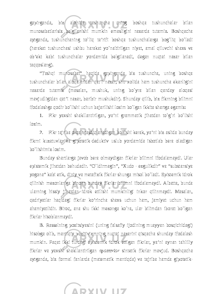 gapirganda, biz alohida tushuncha uning boshqa tushunchalar bilan munosabatlarisiz belgilanishi mumkin emasligini nazarda tutamiz. Boshqacha aytganda, tushunchaning to`liq ta’rifi boshqa tushunchalarga bog`liq bo`ladi (harakat tushunchasi ushbu harakat yo`naltirilgan niyat, amal qiluvchi shaxs va ob’ekt kabi tushunchalar yordamida belgilanadi, degan nuqtai nazar bilan taqqoslang). “Tashqi munosabat” haqida gapirganda biz tushuncha, uning boshqa tushunchalar bilan aloqalaridan qat’i nazar, shu xolida ham tushuncha ekanligini nazarda tutamiz (masalan, mushuk, uning bo`yra bilan qanday aloqasi mavjudligidan qat’i nazar, baribir mushukdir). Shunday qilib, biz fikrning bilimni ifodalashga qodir bo`lishi uchun bajarilishi lozim bo`lgan ikkita shartga egamiz: 1. Fikr yaxshi shakllantirilgan, ya’ni grammatik jihatdan to`g`ri bo`lishi lozim. 2. Fikr tajriba orqali tasdiqlanadigan bo`lishi kerak, ya’ni biz aslida bunday fikrni kuzatuvlar va gipotetik-deduktiv uslub yordamida isbotlab bera oladigan bo`lishimiz lozim. Bunday shartlarga javob bera olmaydigan fikrlar bilimni ifodalamaydi. Ular epistemik jihatdan behudadir. “O`ldirmagin”, “Xudo - ezgulikdir” va “substansiya yagona” kabi etik, diniy va metafizik fikrlar shunga misol bo`ladi. Epistemik idrok qilinish mezonlariga binoan bunday fikrlar bilimni ifodalamaydi. Albatta, bunda ularning hissiy jihatdan idrok etilishi mumkinligi inkor qilinmaydi. Masalan, qadriyatlar haqidagi fikrlar ko’rincha shaxs uchun ham, jamiyat uchun ham ahamiyatlidir. Biroq, ana shu ikki mezonga ko`ra, ular bilimdan iborat bo`lgan fikrlar hisoblanmaydi. B. Rasselning pozitsiyasini (uning falsafiy ijodining muayyan bosqichidagi) hisobga olib, mantiqiy pozitivizmning nuqtai nazarini qisqacha shunday ifodalash mumkin. Faqat ikki turdagi epistemik idrok etilgan fikrlar, ya’ni aynan tahliliy fikrlar va yaxshi shakllantirilgan aposterior sintetik fikrlar mavjud. Boshqacha aytganda, biz formal fanlarda (matematik mantiqda) va tajriba hamda gipotetik- 