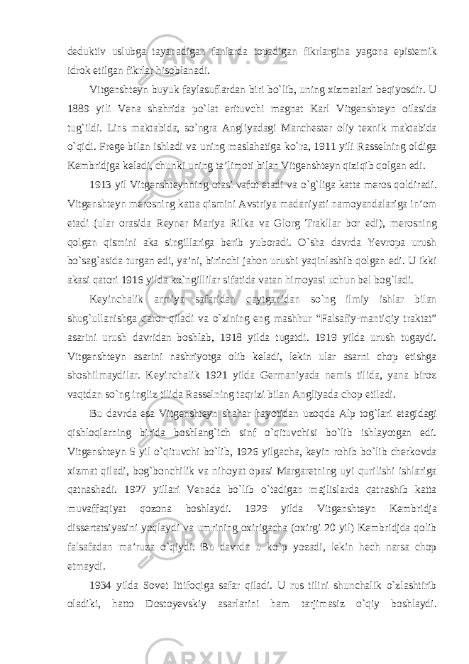 deduktiv uslubga tayanadigan fanlarda topadigan fikrlargina yagona epistemik idrok etilgan fikrlar hisoblanadi. Vitgenshteyn buyuk faylasuflardan biri bо`lib, uning xizmatlari beqiyosdir. U 1889 yili Vena shahrida pо`lat erituvchi magnat Karl Vitgenshteyn oilasida tug`ildi. Lins maktabida, sо`ngra Angliyadagi Manchester oliy texnik maktabida о`qidi. Frege bilan ishladi va uning maslahatiga kо`ra, 1911 yili Rasselning oldiga Kembridjga keladi, chunki uning ta’limoti bilan Vitgenshteyn qiziqib qolgan edi. 1913 yil Vitgenshteynning otasi vafot etadi va о`g`liga katta meros qoldiradi. Vitgenshteyn merosning katta qismini Avstriya madaniyati namoyandalariga in’om etadi (ular orasida Reyner Mariya Rilka va Glorg Trakllar bor edi), merosning qolgan qismini aka singillariga berib yuboradi. О`sha davrda Yevropa urush bо`sag`asida turgan edi, ya’ni, birinchi jahon urushi yaqinlashib qolgan edi. U ikki akasi qatori 1916 yilda kо`ngillilar sifatida vatan himoyasi uchun bel bog`ladi. Keyinchalik armiya safaridan qaytganidan sо`ng ilmiy ishlar bilan shug`ullanishga qaror qiladi va о`zining eng mashhur “Falsafiy-mantiqiy traktat” asarini urush davridan boshlab, 1918 yilda tugatdi. 1919 yilda urush tugaydi. Vitgenshteyn asarini nashriyotga olib keladi, lekin ular asarni chop etishga shoshilmaydilar. Keyinchalik 1921 yilda Germaniyada nemis tilida, yana biroz vaqtdan sо`ng ingliz tilida Rasselning taqrizi bilan Angliyada chop etiladi. Bu davrda esa Vitgenshteyn shahar hayotidan uzoqda Alp tog`lari etagidagi qishloqlarning birida boshlang`ich sinf о`qituvchisi bо`lib ishlayotgan edi. Vitgenshteyn 5 yil о `qituvchi bо`lib, 1926 yilgacha, keyin rohib bо`lib cherkovda xizmat qiladi, bog`bonchilik va nihoyat opasi Margaretning uyi qurilishi ishlariga qatnashadi. 1927 yillari Venada bо`lib о`tadigan majlislarda qatnashib katta muvaffaqiyat qozona boshlaydi. 1929 yilda Vitgenshteyn Kembridja dissertatsiyasini yoqlaydi va umrining oxirigacha (oxirgi 20 yil) Kembridjda qolib falsafadan ma’ruza о`qiydi. Bu davrda u kо`p yozadi, lekin hech narsa chop etmaydi. 1934 yilda Sovet Ittifoqiga safar qiladi. U rus tilini shunchalik о`zlashtirib oladiki, hatto Dostoyevskiy asarlarini ham tarjimasiz о`qiy boshlaydi. 