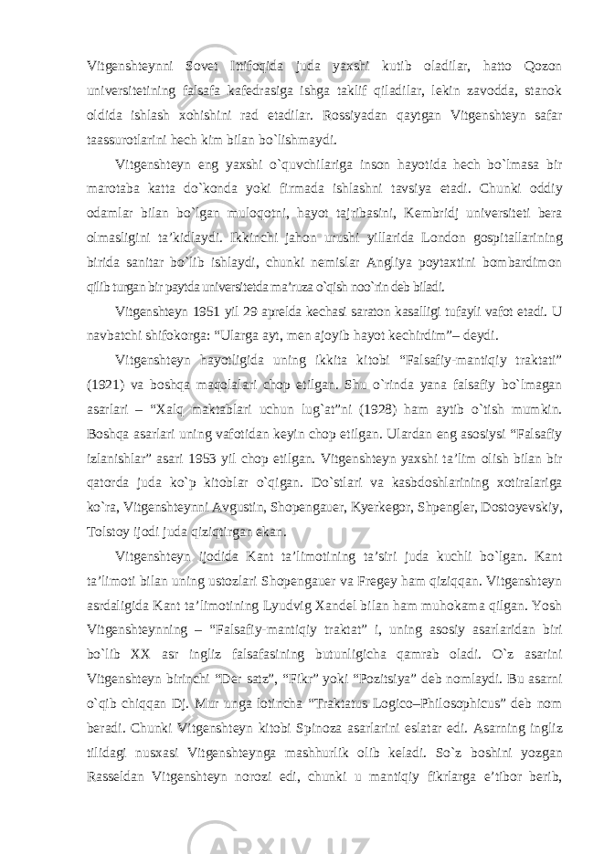 Vitgenshteynni Sovet Ittifoqida juda yaxshi kutib oladilar, hatto Qozon universitetining falsafa kafedrasiga ishga taklif qiladilar, lekin zavodda, stanok oldida ishlash xohishini rad etadilar. Rossiyadan qaytgan Vitgenshteyn safar taassurotlarini hech kim bilan b о `lishmaydi. Vitgenshteyn eng yaxshi о`quvchilariga inson hayotida hech bо`lmasa bir marotaba katta dо`konda yoki firmada ishlashni tavsiya etadi. Chunki oddiy odamlar bilan bо`lgan muloqotni, hayot tajribasini, Kembridj universiteti bera olmasligini ta’kidlaydi. Ikkinchi jahon urushi yillarida London gospitallarining birida sanitar bо`lib ishlaydi, chunki nemislar Angliya poytaxtini bombardimon qilib turgan bir paytda universitetda ma’ruza о`qish noо`rin deb biladi. Vitgenshteyn 1951 yil 29 aprelda kechasi saraton kasalligi tufayli vafot etadi. U navbatchi shifokorga: “Ularga ayt, men ajoyib hayot kechirdim”– deydi. Vitgenshteyn hayotligida uning ikkita kitobi “Falsafiy-mantiqiy traktati” (1921) va boshqa maqolalari chop etilgan. Shu о`rinda yana falsafiy bо`lmagan asarlari – “Xalq maktablari uchun lug`at”ni (1928) ham aytib о`tish mumkin. Boshqa asarlari uning vafotidan keyin chop etilgan. Ulardan eng asosiysi “Falsafiy izlanishlar” asari 1953 yil chop etilgan. Vitgenshteyn yaxshi ta’lim olish bilan bir qatorda juda kо`p kitoblar о`qigan. Dо`stlari va kasbdoshlarining xotiralariga kо`ra, Vitgenshteynni Avgustin, Shopengauer, Kyerkegor, Shpengler, Dostoyevskiy, Tolstoy ijodi juda qiziqtirgan ekan. Vitgenshteyn ijodida Kant ta’limotining ta’siri juda kuchli bо`lgan. Kant ta’limoti bilan uning ustozlari Shopengauer va Fregey ham qiziqqan. Vitgenshteyn asrdaligida Kant ta’limotining Lyudvig Xandel bilan ham muhokama qilgan. Yosh Vitgenshteynning – “Falsafiy-mantiqiy traktat” i, uning asosiy asarlaridan biri bо`lib XX asr ingliz falsafasining butunligicha qamrab oladi. О`z asarini Vitgenshteyn birinchi “Der satz”, “Fikr” yoki “Pozitsiya” deb nomlaydi. Bu asarni о`qib chiqqan Dj. Mur unga lotincha “Traktatus Logico–Philosophicus” deb nom beradi. Chunki Vitgenshteyn kitobi Spinoza asarlarini eslatar edi. Asarning ingliz tilidagi nusxasi Vitgenshteynga mashhurlik olib keladi. Sо`z boshini yozgan Rasseldan Vitgenshteyn norozi edi, chunki u mantiqiy fikrlarga e’tibor berib, 