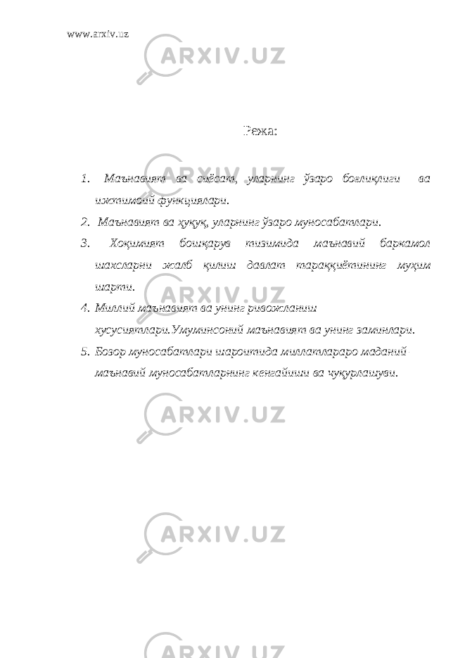 www.arxiv.uz Р ежа: 1. Маънавият ва сиёсат, уларнинг ўзаро боғлиқлиги ва ижтимоий функциялари. 2. Маънавият ва ҳуқуқ, уларнинг ўзаро муносабатлари. 3. Хоқимият бошқарув тизимида маънавий баркамол шахсларни жалб қилиш давлат тараққиётининг муҳим шарти. 4. Миллий маънавият ва унинг ривожланиш хусусиятлари.Умуминсоний маънавият ва унинг заминлари. 5. Бозор муносабатлари шароитида миллатлараро маданий – маънавий муносабатларнинг кенгайиши ва чуқурлашуви. 