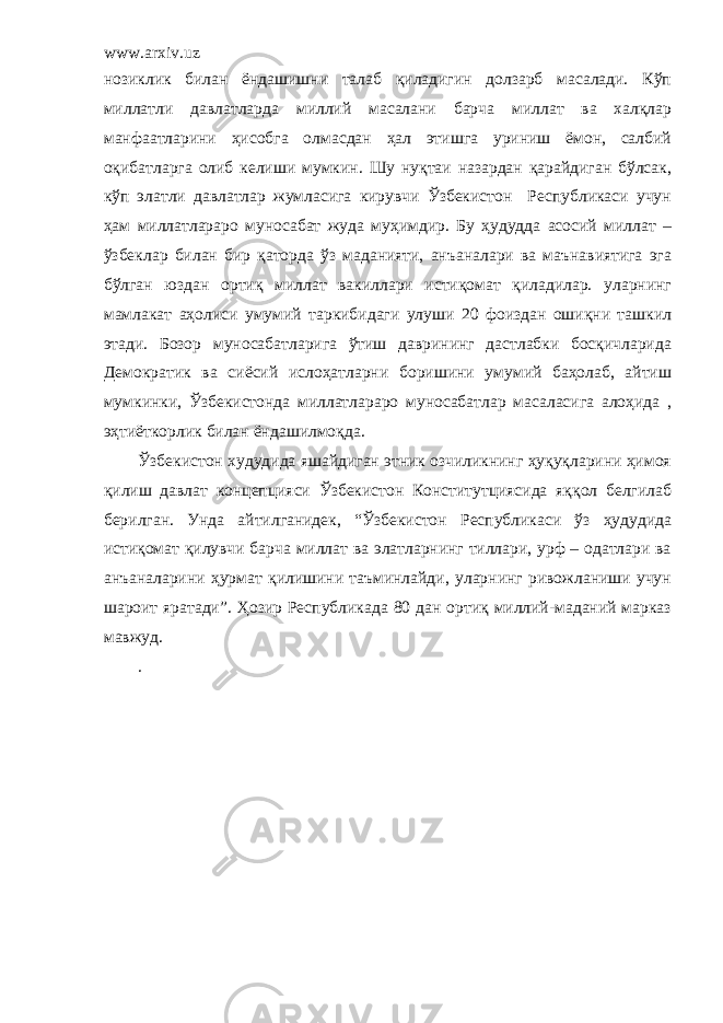 www.arxiv.uz нозиклик билан ёндашишни талаб қиладигин долзарб масалади. Кўп миллатли давлатларда миллий масалани барча миллат ва халқлар манфаатларини ҳисобга олмасдан ҳал этишга уриниш ёмон, салбий оқибатларга олиб келиши мумкин. Шу нуқтаи назардан қарайдиган бўлсак, кўп элатли давлатлар жумласига кирувчи Ўзбекистон Республикаси учун ҳам миллатлараро муносабат жуда муҳимдир. Бу ҳудудда асосий миллат – ўзбеклар билан бир қаторда ўз маданияти, анъаналари ва маънавиятига эга бўлган юздан ортиқ миллат вакиллари истиқомат қиладилар. уларнинг мамлакат аҳолиси умумий таркибидаги улуши 20 фоиздан ошиқни ташкил этади. Бозор муносабатларига ўтиш даврининг дастлабки босқичларида Демократик ва сиёсий ислоҳатларни боришини умумий баҳолаб, айтиш мумкинки, Ўзбекистонда миллатлараро муносабатлар масаласига алоҳида , эҳтиёткорлик билан ёндашилмоқда. Ўзбекистон худудида яшайдиган этник озчиликнинг ҳуқуқларини ҳимоя қилиш давлат концепцияси Ўзбекистон Конститутциясида яққол белгилаб берилган. Унда айтилганидек, “Ўзбекистон Республикаси ўз ҳудудида истиқомат қилувчи барча миллат ва элатларнинг тиллари, урф – одатлари ва анъаналарини ҳурмат қилишини таъминлайди, уларнинг ривожланиши учун шароит яратади”. Ҳозир Республикада 80 дан ортиқ миллий-маданий марказ мавжуд. . 