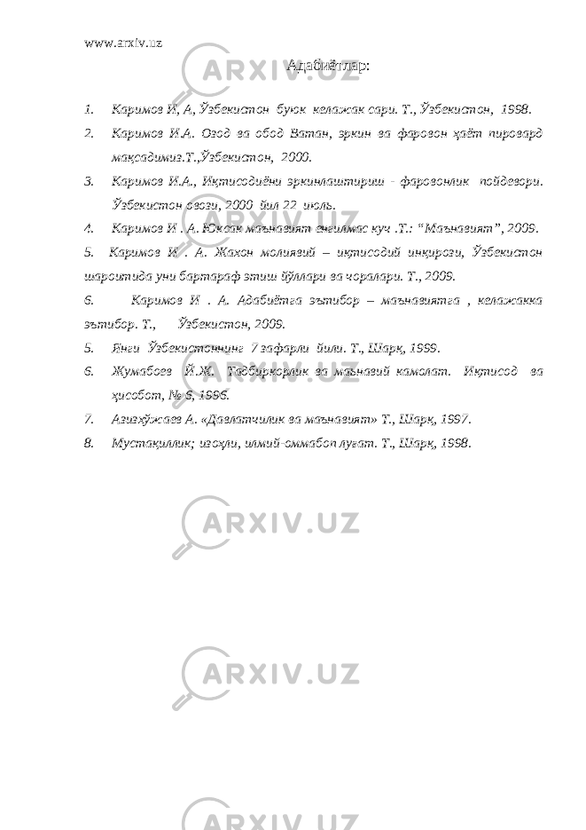 www.arxiv.uz Адабиётлар : 1. Каримов И, А, Ўзбекистон бу ю к келажак сари. Т., Ўзбекистон , 1998. 2. Каримов И.А. О з од ва обод Ватан, эркин ва фаровон ҳаёт пировард мақсадимиз.Т.,Ўзбекистон , 2000. 3. Каримов И.А. , Иқтисодиёни э ркинлаштириш - фаровонлик пойдевори. Ўзбекистон овози, 2000 йил 22 июль. 4. Каримов И . А. Юксак маънавият енгилмас куч .Т.: “Маънавият”, 2009. 5. Каримов И . А. Жахон молиявий – иқтисодий инқирози, Ўзбекистон шароитида уни бартараф этиш йўллари ва чоралари. T., 2009. 6. Каримов И . А. Адабиётга эътибор – маънавиятга , келажакка эътибор. T., Ўзбекистон, 2009. 5. Янги Ўзбекистоннинг 7 зафарли йили. Т., Шарқ, 1999. 6. Жумабоев Й.Ж. Тадбиркорлик ва маьнавий камолат. Иқтисод ва ҳисобот, № 6, 1996. 7. Азизхўжаев А. «Давлатчилик ва маънавият» Т., Шарқ , 1997 . 8. Мустақиллик; изоҳли, илмий-оммабоп луғат. Т., Шарқ , 1998 . 