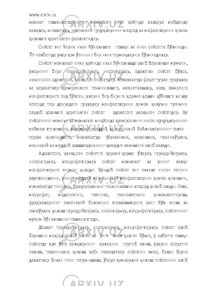 www.arxiv.uz жамоат ташкилотларининг мамлакат ички ҳаётида халқаро майдонда халқлар, миллатлар, ижтимоий гуруҳларнинг мақсад ва мафаатларини ҳимоя қилишга қаратилган фаолиятидир. Сиёсат энг йирик икки йўналишга - ташқи ва ички сиёсатга бўлинади. Ўз навбатида улар ҳам ўзининг бир неча тармоқларига бўлинадилар. Сиёсат мамлакат ички ҳаётида икки йўналишда олиб борилиши мумкин, уларнинг бири тараққийпарвар, инсонпарвар, адолатли сиёсат бўлса, иккинчиси адолатсиз, реакцион сиёсатдир. Мамлакатда фақат турли гуруҳлар ва ҳаракатлар ҳукмронлиги таъминлашга, меҳнаткашлар, халқ оммасига манфаатларига зид бўлган, уларни бир-бирига қарама-қарши қўйишга ва шу асосида тор доирадаги гуруҳлар манфаатларини ҳимоя қилувчи тузимни сақлаб қолишга қаратилган сиёсат - адолатсиз реакцион сиёсатдир. Бу сиёсатнинг жамият ва мамлакат миқёсида ҳукмронлиги инсон ҳуқуқларининг поймол этилишига, мамлакат моддий ва маънавий бойликларининг талон - тарож қилинишига, мамлакатда зўр а вонлик, жоҳиллик, текинхўрлик, маънавий ва моддий қашшоқликнинг вужудга келишига олиб келади. Адолатсиз, реакцион сиёсатга қарама-қарши ўлароқ тараққийпарвар, инсонпарвар, маърифатпарвар сиёсат мамлакат ва унинг халқи манфаатларига хизмат қилади. Бундай сиёсат энг аввало инсон зотини улуғланиш и ни, унинг моддий ва маънавий манфаатларини ҳимоя қилишни, мамлакатда тинчлик, барқарорликни таъминлашни мақсад қилиб олади. Илм, маърифат, маданиятни, техника, технологияни ривожлантириш, фуқароларнинг замонавий билим и ни эгаллашларига кенг йўл очиш ва ғамхўрлик қилиш тараққийпарвар, инсонпарвар, маърифатпарвар, сиёсатнинг муҳим йўналишини ташкил этади. Давлат тараққи й парвар, инсонпарвар, маърифатпарвар сиёсат олиб боришни мақсад қилиб олган ва унга амал қилган бўлса, у албатта ташқи сиёсатда ҳам ўзга халқларнинг ерларини тортиб олиш, уларни асоратга солиш, талончилик қилиш каби тажовузкор сиёсатни эмас, балки барча давлатлар билан тинч тотув яшаш, ўзаро ҳамкорлик қилиш сиёсатини олиб 